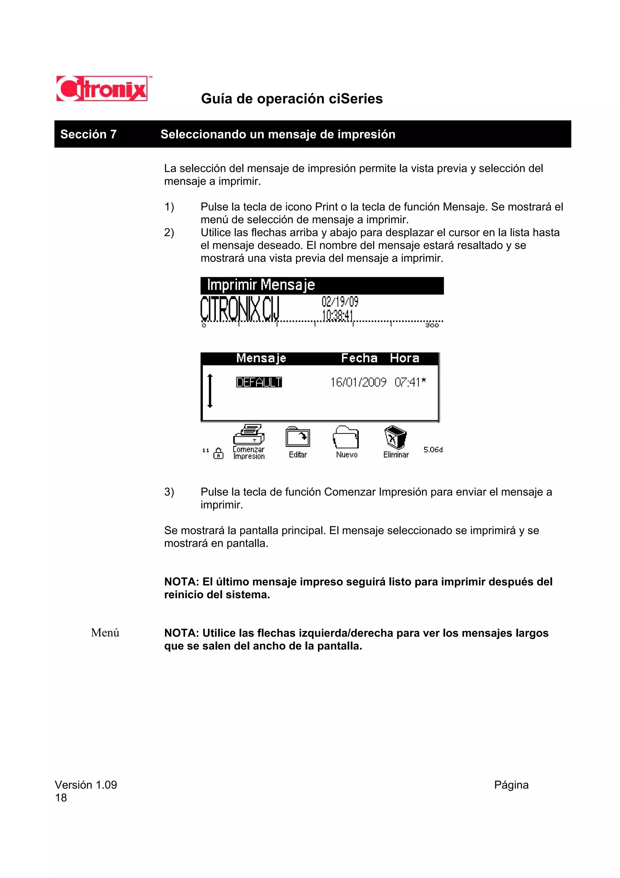 Guía de operación ciSeries

 Sección 7     Seleccionando un mensaje de impresión

               La selección del mensaje de impresión permite la vista previa y selección del
               mensaje a imprimir.

               1)     Pulse la tecla de icono Print o la tecla de función Mensaje. Se mostrará el
                      menú de selección de mensaje a imprimir.
               2)     Utilice las flechas arriba y abajo para desplazar el cursor en la lista hasta
                      el mensaje deseado. El nombre del mensaje estará resaltado y se
                      mostrará una vista previa del mensaje a imprimir.




               3)     Pulse la tecla de función Comenzar Impresión para enviar el mensaje a
                      imprimir.

               Se mostrará la pantalla principal. El mensaje seleccionado se imprimirá y se
               mostrará en pantalla.


               NOTA: El último mensaje impreso seguirá listo para imprimir después del
               reinicio del sistema.


      Menú     NOTA: Utilice las flechas izquierda/derecha para ver los mensajes largos
               que se salen del ancho de la pantalla.




Versión 1.09                                                                        Página
18
 
