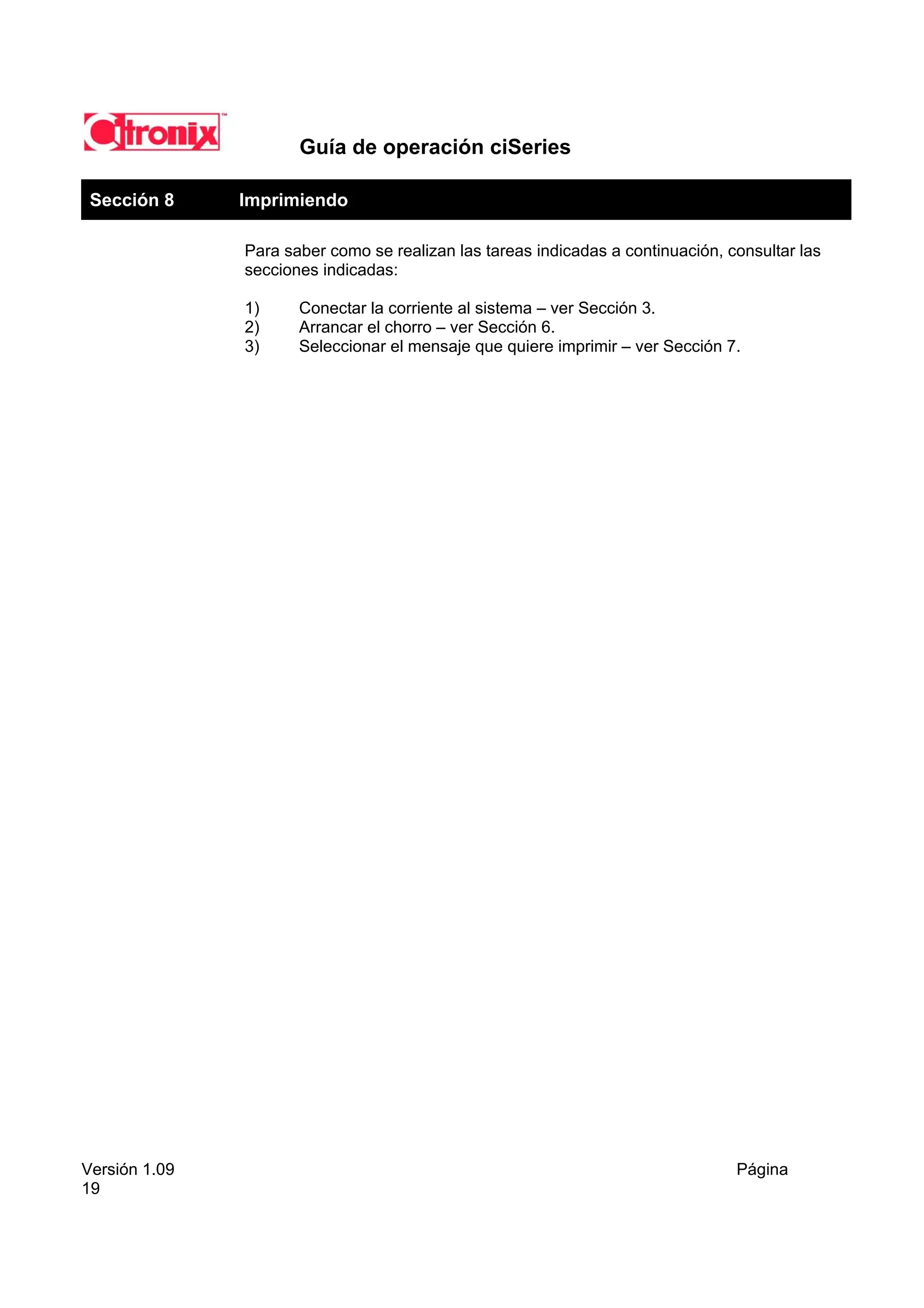 Guía de operación ciSeries

 Sección 8     Imprimiendo

               Para saber como se realizan las tareas indicadas a continuación, consultar las
               secciones indicadas:

               1)     Conectar la corriente al sistema – ver Sección 3.
               2)     Arrancar el chorro – ver Sección 6.
               3)     Seleccionar el mensaje que quiere imprimir – ver Sección 7.




Versión 1.09                                                                     Página
19
 