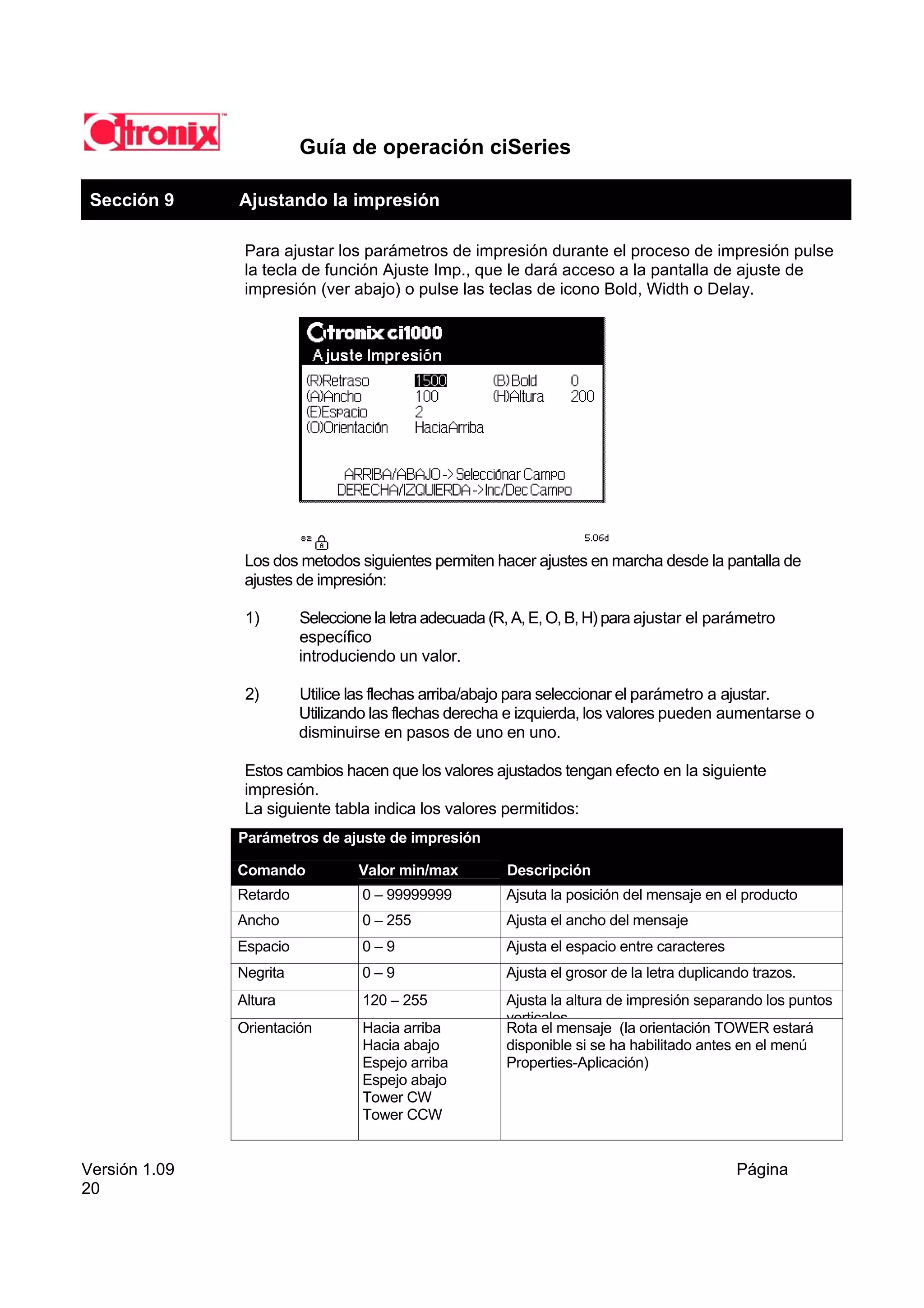 Guía de operación ciSeries

 Sección 9     Ajustando la impresión

                Para ajustar los parámetros de impresión durante el proceso de impresión pulse
                la tecla de función Ajuste Imp., que le dará acceso a la pantalla de ajuste de
                impresión (ver abajo) o pulse las teclas de icono Bold, Width o Delay.




                Los dos metodos siguientes permiten hacer ajustes en marcha desde la pantalla de
                ajustes de impresión:

                1)       Seleccione la letra adecuada (R, A, E, O, B, H) para ajustar el parámetro
                         específico
                         introduciendo un valor.

                2)       Utilice las flechas arriba/abajo para seleccionar el parámetro a ajustar.
                         Utilizando las flechas derecha e izquierda, los valores pueden aumentarse o
                         disminuirse en pasos de uno en uno.

                Estos cambios hacen que los valores ajustados tengan efecto en la siguiente
                impresión.
                La siguiente tabla indica los valores permitidos:
               Parámetros de ajuste de impresión

               Comando            Valor min/max         Descripción
               Retardo            0 – 99999999          Ajsuta la posición del mensaje en el producto
               Ancho              0 – 255               Ajusta el ancho del mensaje
               Espacio            0–9                   Ajusta el espacio entre caracteres
               Negrita            0–9                   Ajusta el grosor de la letra duplicando trazos.
               Altura             120 – 255             Ajusta la altura de impresión separando los puntos
                                                        verticales
               Orientación        Hacia arriba          Rota el mensaje (la orientación TOWER estará
                                  Hacia abajo           disponible si se ha habilitado antes en el menú
                                  Espejo arriba         Properties-Aplicación)
                                  Espejo abajo
                                  Tower CW
                                  Tower CCW


Versión 1.09                                                                                 Página
20
 