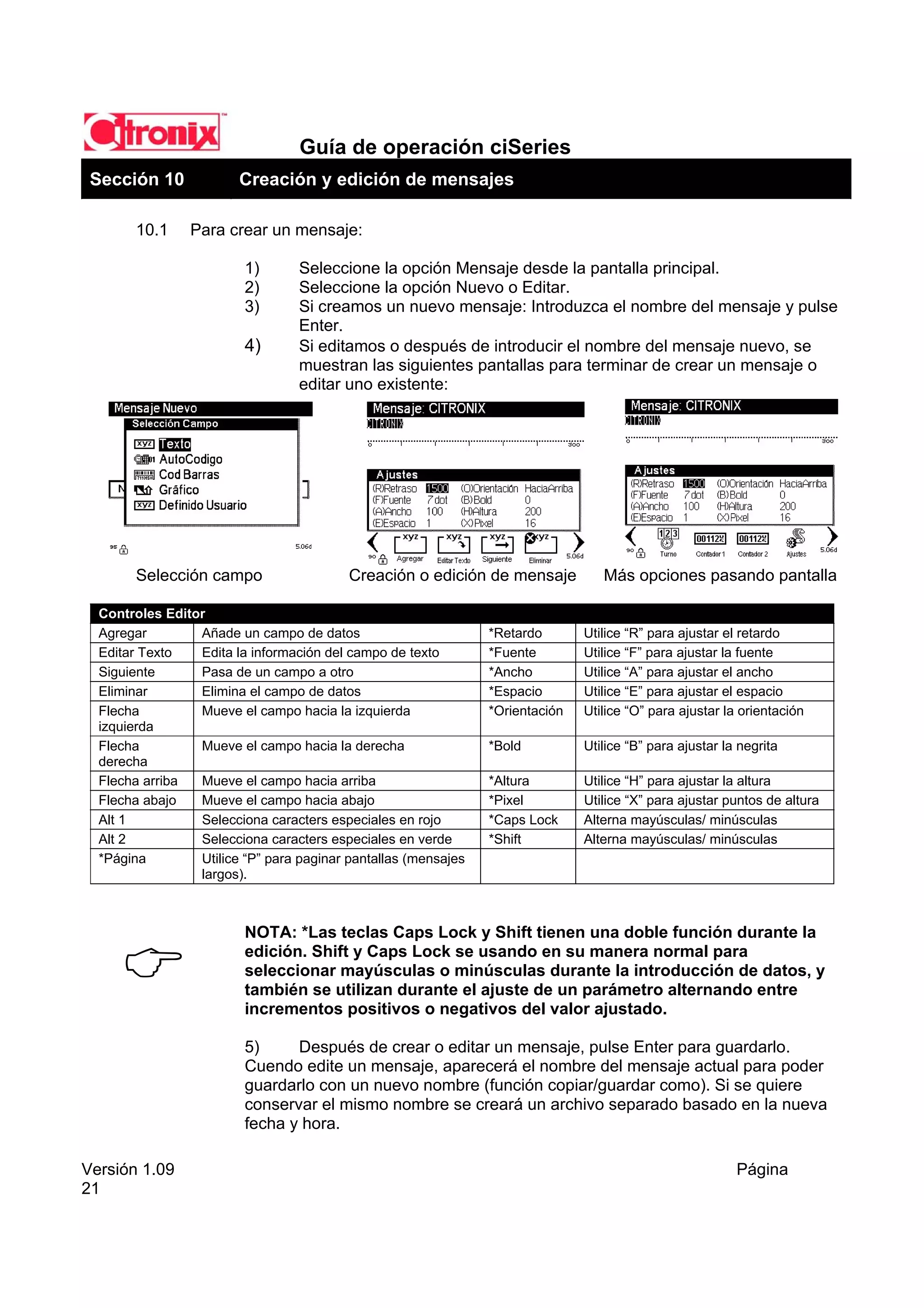 Guía de operación ciSeries
 Sección 10             Creación y edición de mensajes

        10.1    Para crear un mensaje:

                         1)       Seleccione la opción Mensaje desde la pantalla principal.
                         2)       Seleccione la opción Nuevo o Editar.
                         3)       Si creamos un nuevo mensaje: Introduzca el nombre del mensaje y pulse
                                  Enter.
                         4)       Si editamos o después de introducir el nombre del mensaje nuevo, se
                                  muestran las siguientes pantallas para terminar de crear un mensaje o
                                  editar uno existente:




        Selección campo                   Creación o edición de mensaje           Más opciones pasando pantalla

  Controles Editor
  Agregar        Añade un campo de datos                        *Retardo       Utilice “R” para ajustar el retardo
  Editar Texto   Edita la información del campo de texto        *Fuente        Utilice “F” para ajustar la fuente
  Siguiente      Pasa de un campo a otro                        *Ancho         Utilice “A” para ajustar el ancho
  Eliminar       Elimina el campo de datos                      *Espacio       Utilice “E” para ajustar el espacio
  Flecha         Mueve el campo hacia la izquierda              *Orientación   Utilice “O” para ajustar la orientación
  izquierda
  Flecha         Mueve el campo hacia la derecha                *Bold          Utilice “B” para ajustar la negrita
  derecha
  Flecha arriba  Mueve el campo hacia arriba                    *Altura        Utilice “H” para ajustar la altura
  Flecha abajo   Mueve el campo hacia abajo                     *Pixel         Utilice “X” para ajustar puntos de altura
  Alt 1          Selecciona caracters especiales en rojo        *Caps Lock     Alterna mayúsculas/ minúsculas
  Alt 2          Selecciona caracters especiales en verde       *Shift         Alterna mayúsculas/ minúsculas
  *Página        Utilice “P” para paginar pantallas (mensajes
                 largos).



                         NOTA: *Las teclas Caps Lock y Shift tienen una doble función durante la
                         edición. Shift y Caps Lock se usando en su manera normal para
                         seleccionar mayúsculas o minúsculas durante la introducción de datos, y
                         también se utilizan durante el ajuste de un parámetro alternando entre
                         incrementos positivos o negativos del valor ajustado.

                         5)     Después de crear o editar un mensaje, pulse Enter para guardarlo.
                         Cuendo edite un mensaje, aparecerá el nombre del mensaje actual para poder
                         guardarlo con un nuevo nombre (función copiar/guardar como). Si se quiere
                         conservar el mismo nombre se creará un archivo separado basado en la nueva
                         fecha y hora.

Versión 1.09                                                                                              Página
21
 