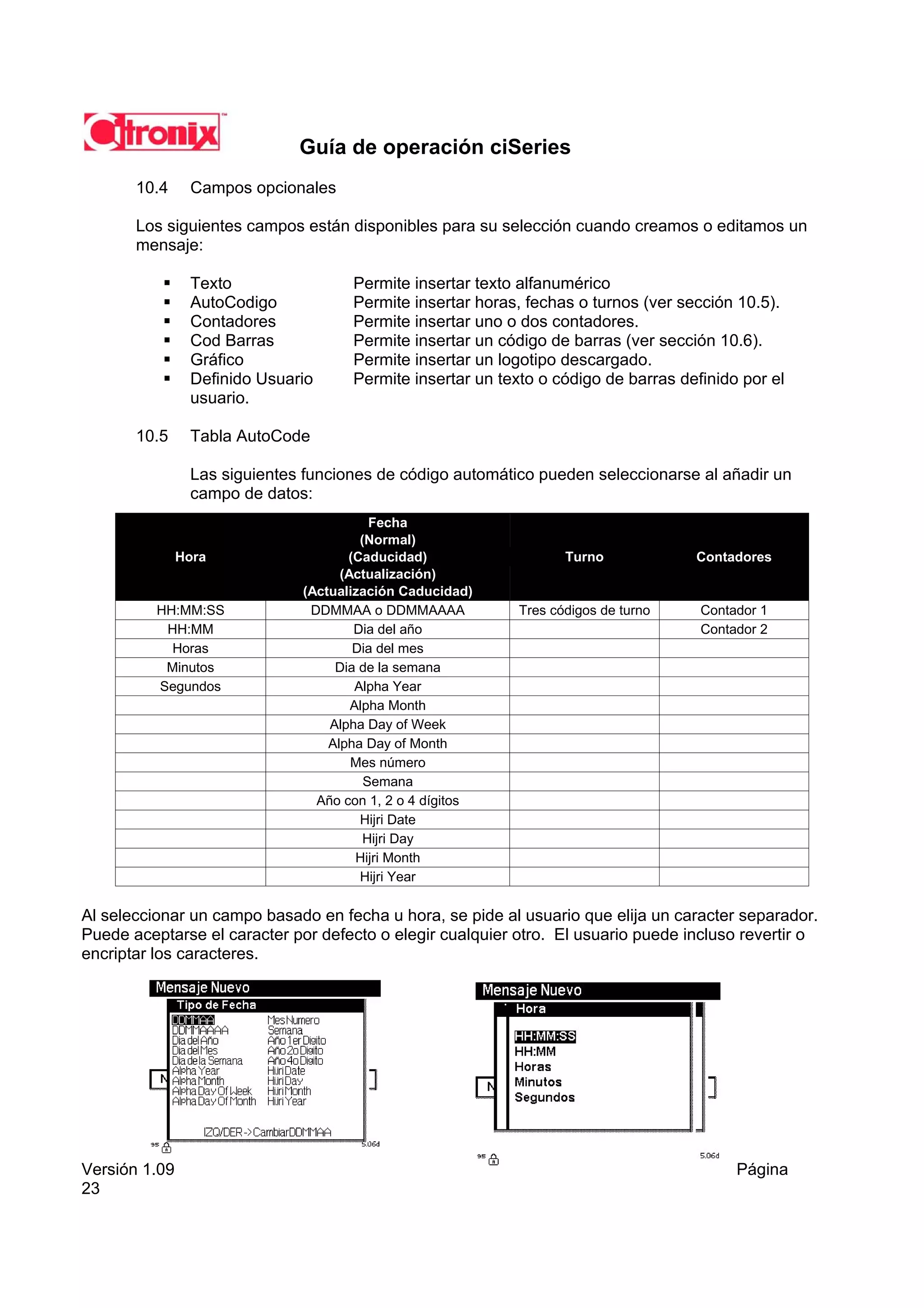 Guía de operación ciSeries
       10.4     Campos opcionales

       Los siguientes campos están disponibles para su selección cuando creamos o editamos un
       mensaje:

                Texto                Permite insertar texto alfanumérico
                AutoCodigo           Permite insertar horas, fechas o turnos (ver sección 10.5).
                Contadores           Permite insertar uno o dos contadores.
                Cod Barras           Permite insertar un código de barras (ver sección 10.6).
                Gráfico              Permite insertar un logotipo descargado.
                Definido Usuario     Permite insertar un texto o código de barras definido por el
                usuario.

       10.5     Tabla AutoCode

                Las siguientes funciones de código automático pueden seleccionarse al añadir un
                campo de datos:
                                         Fecha
                                       (Normal)
               Hora                  (Caducidad)                   Turno            Contadores
                                    (Actualización)
                              (Actualización Caducidad)
          HH:MM:SS             DDMMAA o DDMMAAAA            Tres códigos de turno    Contador 1
           HH:MM                      Dia del año                                    Contador 2
            Horas                     Dia del mes
           Minutos                 Dia de la semana
          Segundos                    Alpha Year
                                      Alpha Month
                                  Alpha Day of Week
                                  Alpha Day of Month
                                      Mes número
                                        Semana
                                Año con 1, 2 o 4 dígitos
                                       Hijri Date
                                        Hijri Day
                                       Hijri Month
                                       Hijri Year

Al seleccionar un campo basado en fecha u hora, se pide al usuario que elija un caracter separador.
Puede aceptarse el caracter por defecto o elegir cualquier otro. El usuario puede incluso revertir o
encriptar los caracteres.




Versión 1.09                                                                              Página
23
 