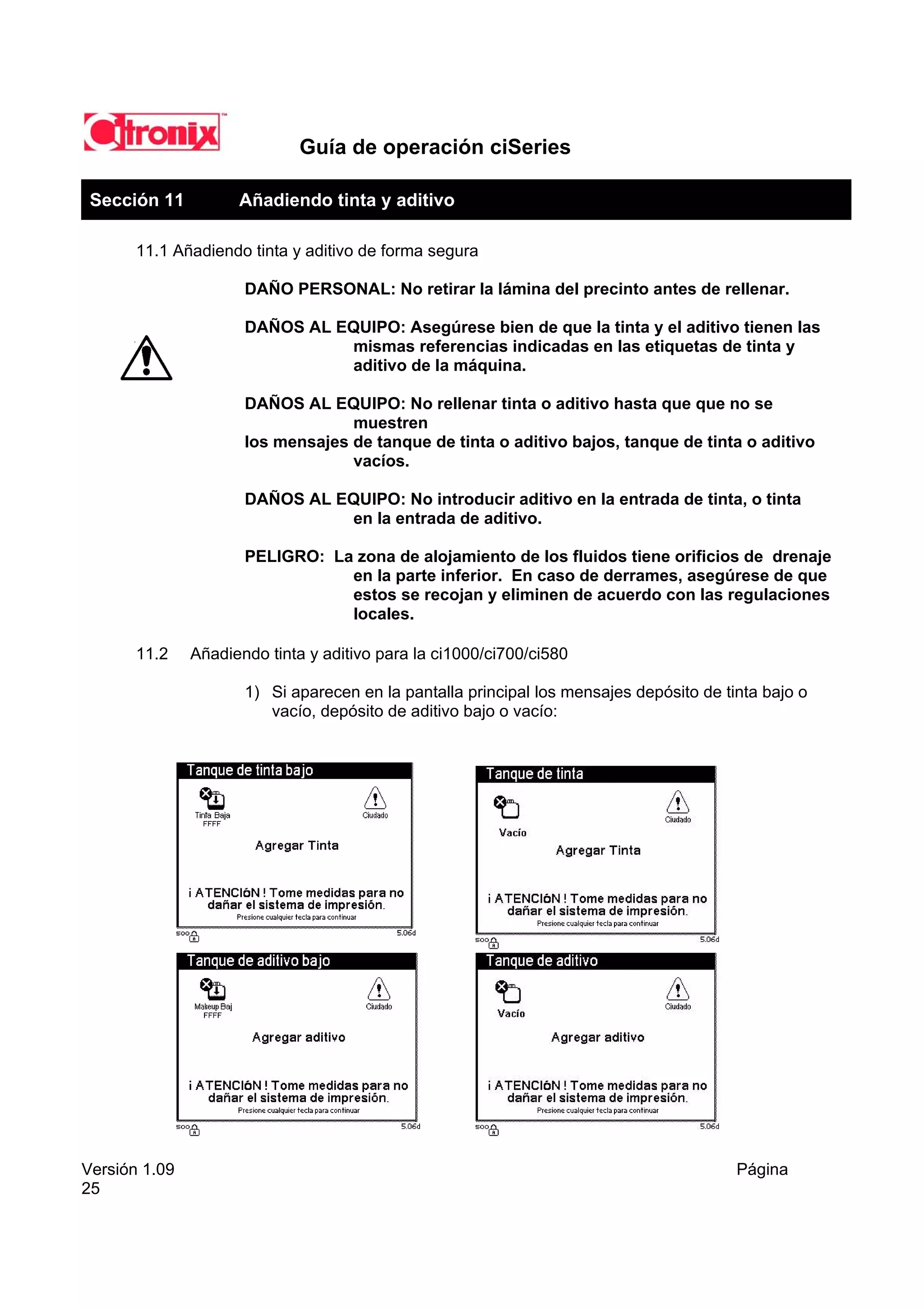 Guía de operación ciSeries

 Sección 11          Añadiendo tinta y aditivo

       11.1 Añadiendo tinta y aditivo de forma segura

                      DAÑO PERSONAL: No retirar la lámina del precinto antes de rellenar.

                      DAÑOS AL EQUIPO: Asegúrese bien de que la tinta y el aditivo tienen las
                                mismas referencias indicadas en las etiquetas de tinta y
                                aditivo de la máquina.

                      DAÑOS AL EQUIPO: No rellenar tinta o aditivo hasta que que no se
                                   muestren
                      los mensajes de tanque de tinta o aditivo bajos, tanque de tinta o aditivo
                                   vacíos.

                      DAÑOS AL EQUIPO: No introducir aditivo en la entrada de tinta, o tinta
                                en la entrada de aditivo.

                      PELIGRO: La zona de alojamiento de los fluidos tiene orificios de drenaje
                                 en la parte inferior. En caso de derrames, asegúrese de que
                                 estos se recojan y eliminen de acuerdo con las regulaciones
                                 locales.

       11.2    Añadiendo tinta y aditivo para la ci1000/ci700/ci580

                      1) Si aparecen en la pantalla principal los mensajes depósito de tinta bajo o
                         vacío, depósito de aditivo bajo o vacío:




Versión 1.09                                                                             Página
25
 