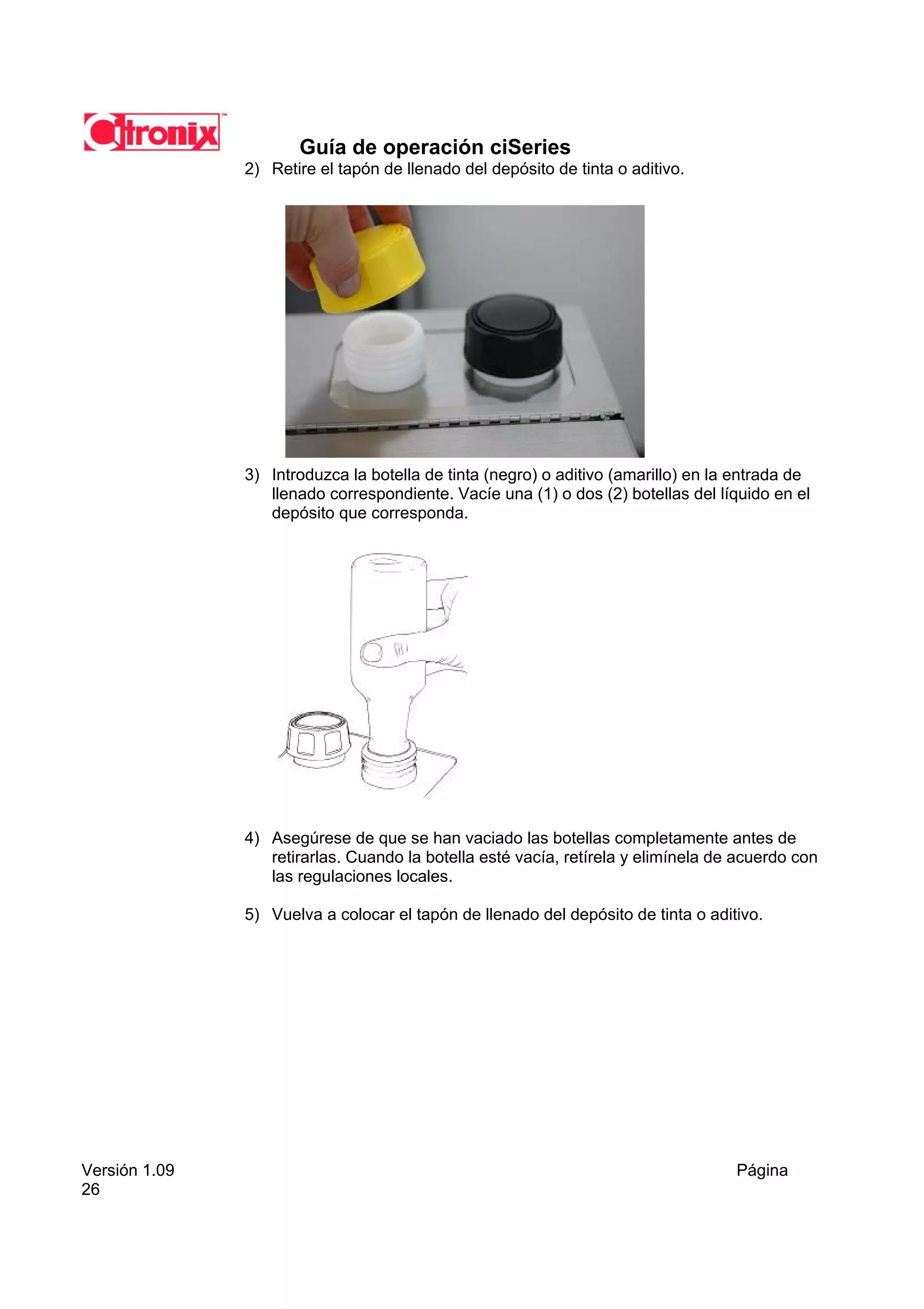 Guía de operación ciSeries
               2) Retire el tapón de llenado del depósito de tinta o aditivo.




               3) Introduzca la botella de tinta (negro) o aditivo (amarillo) en la entrada de
                  llenado correspondiente. Vacíe una (1) o dos (2) botellas del líquido en el
                  depósito que corresponda.




               4) Asegúrese de que se han vaciado las botellas completamente antes de
                  retirarlas. Cuando la botella esté vacía, retírela y elimínela de acuerdo con
                  las regulaciones locales.

               5) Vuelva a colocar el tapón de llenado del depósito de tinta o aditivo.




Versión 1.09                                                                       Página
26
 