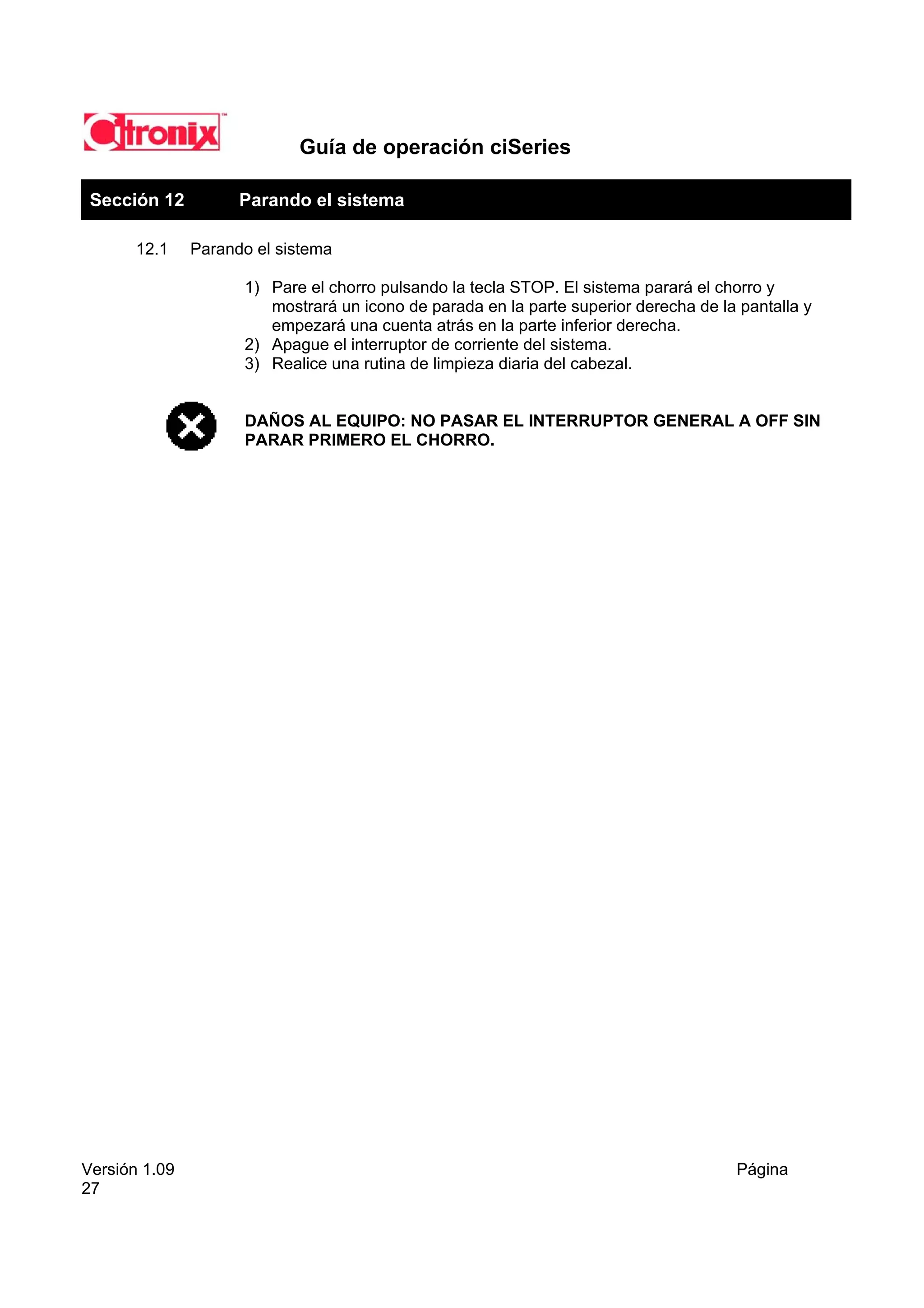 Guía de operación ciSeries

 Sección 12          Parando el sistema

       12.1    Parando el sistema

                     1) Pare el chorro pulsando la tecla STOP. El sistema parará el chorro y
                        mostrará un icono de parada en la parte superior derecha de la pantalla y
                        empezará una cuenta atrás en la parte inferior derecha.
                     2) Apague el interruptor de corriente del sistema.
                     3) Realice una rutina de limpieza diaria del cabezal.


                     DAÑOS AL EQUIPO: NO PASAR EL INTERRUPTOR GENERAL A OFF SIN
                     PARAR PRIMERO EL CHORRO.




Versión 1.09                                                                          Página
27
 