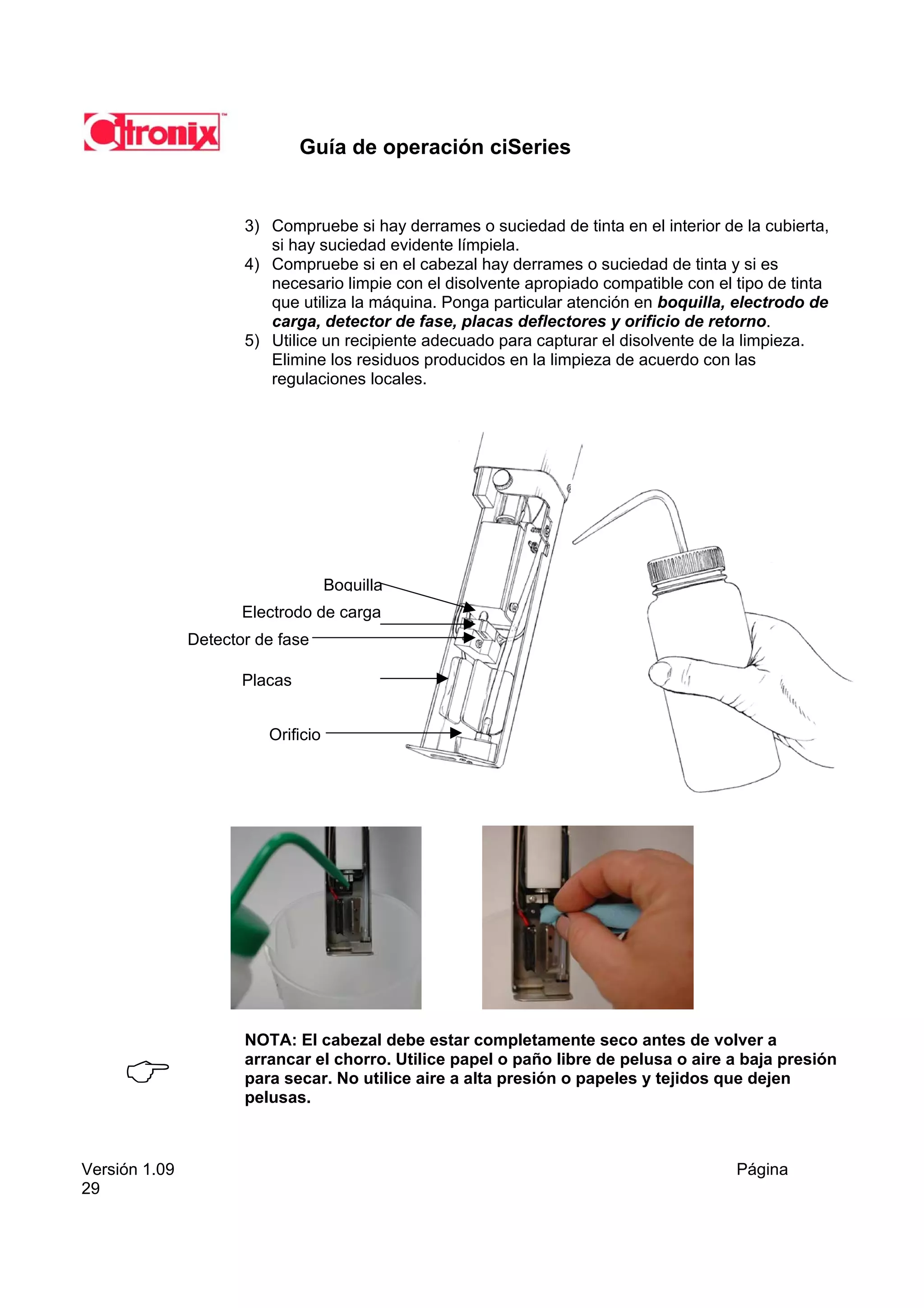 Guía de operación ciSeries


                      3) Compruebe si hay derrames o suciedad de tinta en el interior de la cubierta,
                         si hay suciedad evidente límpiela.
                      4) Compruebe si en el cabezal hay derrames o suciedad de tinta y si es
                         necesario limpie con el disolvente apropiado compatible con el tipo de tinta
                         que utiliza la máquina. Ponga particular atención en boquilla, electrodo de
                         carga, detector de fase, placas deflectores y orificio de retorno.
                      5) Utilice un recipiente adecuado para capturar el disolvente de la limpieza.
                         Elimine los residuos producidos en la limpieza de acuerdo con las
                         regulaciones locales.




                                    Boquilla
                      Electrodo de carga
               Detector de fase

                      Placas


                         Orificio




                      NOTA: El cabezal debe estar completamente seco antes de volver a
                      arrancar el chorro. Utilice papel o paño libre de pelusa o aire a baja presión
                      para secar. No utilice aire a alta presión o papeles y tejidos que dejen
                      pelusas.



Versión 1.09                                                                            Página
29
 