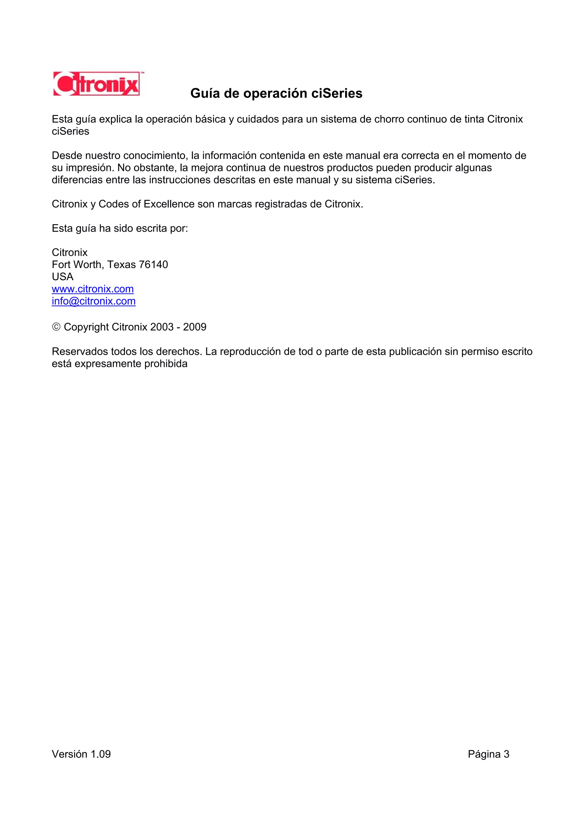 Guía de operación ciSeries
Esta guía explica la operación básica y cuidados para un sistema de chorro continuo de tinta Citronix
ciSeries

Desde nuestro conocimiento, la información contenida en este manual era correcta en el momento de
su impresión. No obstante, la mejora continua de nuestros productos pueden producir algunas
diferencias entre las instrucciones descritas en este manual y su sistema ciSeries.

Citronix y Codes of Excellence son marcas registradas de Citronix.

Esta guía ha sido escrita por:

Citronix
Fort Worth, Texas 76140
USA
www.citronix.com
info@citronix.com

 Copyright Citronix 2003 - 2009

Reservados todos los derechos. La reproducción de tod o parte de esta publicación sin permiso escrito
está expresamente prohibida




Versión 1.09                                                                             Página 3
 