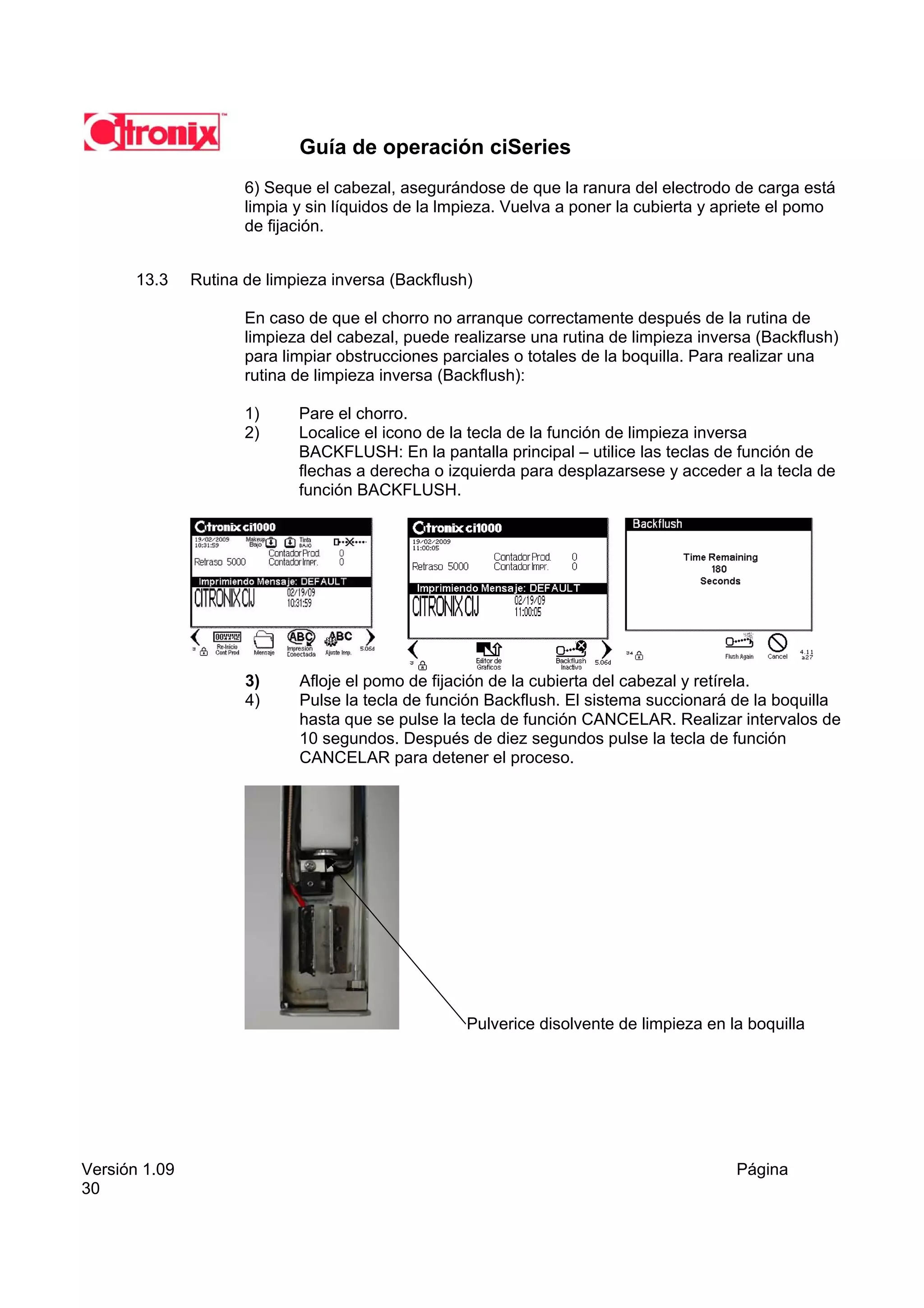 Guía de operación ciSeries
                      6) Seque el cabezal, asegurándose de que la ranura del electrodo de carga está
                      limpia y sin líquidos de la lmpieza. Vuelva a poner la cubierta y apriete el pomo
                      de fijación.


       13.3    Rutina de limpieza inversa (Backflush)

                      En caso de que el chorro no arranque correctamente después de la rutina de
                      limpieza del cabezal, puede realizarse una rutina de limpieza inversa (Backflush)
                      para limpiar obstrucciones parciales o totales de la boquilla. Para realizar una
                      rutina de limpieza inversa (Backflush):

                      1)     Pare el chorro.
                      2)     Localice el icono de la tecla de la función de limpieza inversa
                             BACKFLUSH: En la pantalla principal – utilice las teclas de función de
                             flechas a derecha o izquierda para desplazarsese y acceder a la tecla de
                             función BACKFLUSH.




                      3)     Afloje el pomo de fijación de la cubierta del cabezal y retírela.
                      4)     Pulse la tecla de función Backflush. El sistema succionará de la boquilla
                             hasta que se pulse la tecla de función CANCELAR. Realizar intervalos de
                             10 segundos. Después de diez segundos pulse la tecla de función
                             CANCELAR para detener el proceso.




                                                    Pulverice disolvente de limpieza en la boquilla




Versión 1.09                                                                             Página
30
 