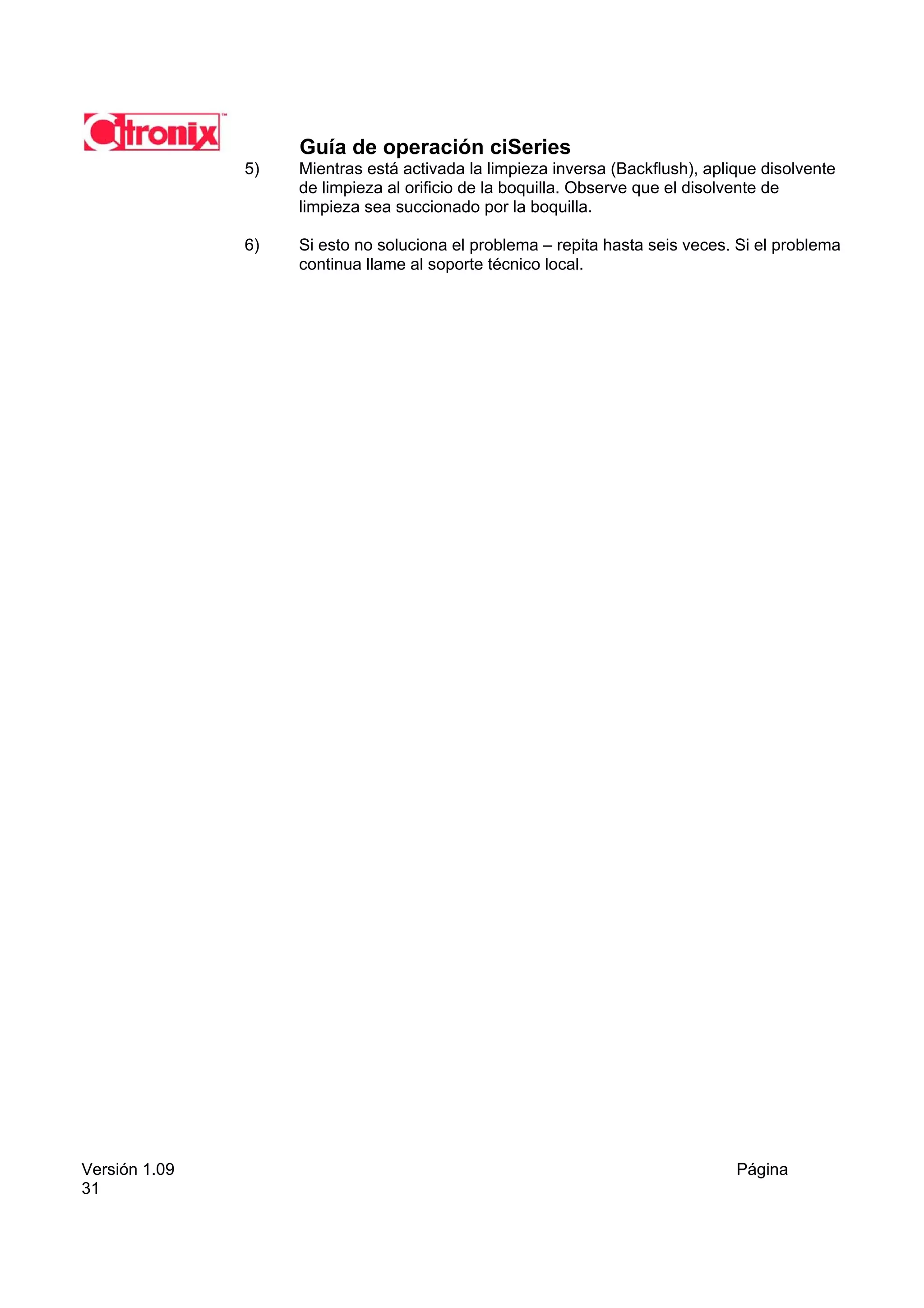 Guía de operación ciSeries
               5)   Mientras está activada la limpieza inversa (Backflush), aplique disolvente
                    de limpieza al orificio de la boquilla. Observe que el disolvente de
                    limpieza sea succionado por la boquilla.

               6)   Si esto no soluciona el problema – repita hasta seis veces. Si el problema
                    continua llame al soporte técnico local.




Versión 1.09                                                                    Página
31
 