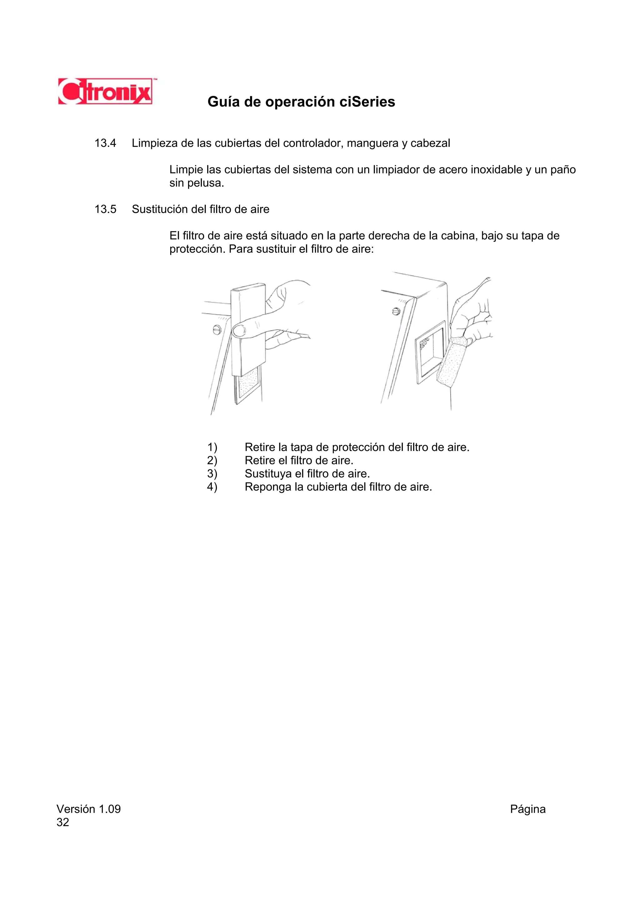 Guía de operación ciSeries

       13.4    Limpieza de las cubiertas del controlador, manguera y cabezal

                       Limpie las cubiertas del sistema con un limpiador de acero inoxidable y un paño
                       sin pelusa.

       13.5    Sustitución del filtro de aire

                       El filtro de aire está situado en la parte derecha de la cabina, bajo su tapa de
                       protección. Para sustituir el filtro de aire:




                               1)      Retire la tapa de protección del filtro de aire.
                               2)      Retire el filtro de aire.
                               3)      Sustituya el filtro de aire.
                               4)      Reponga la cubierta del filtro de aire.




Versión 1.09                                                                                Página
32
 