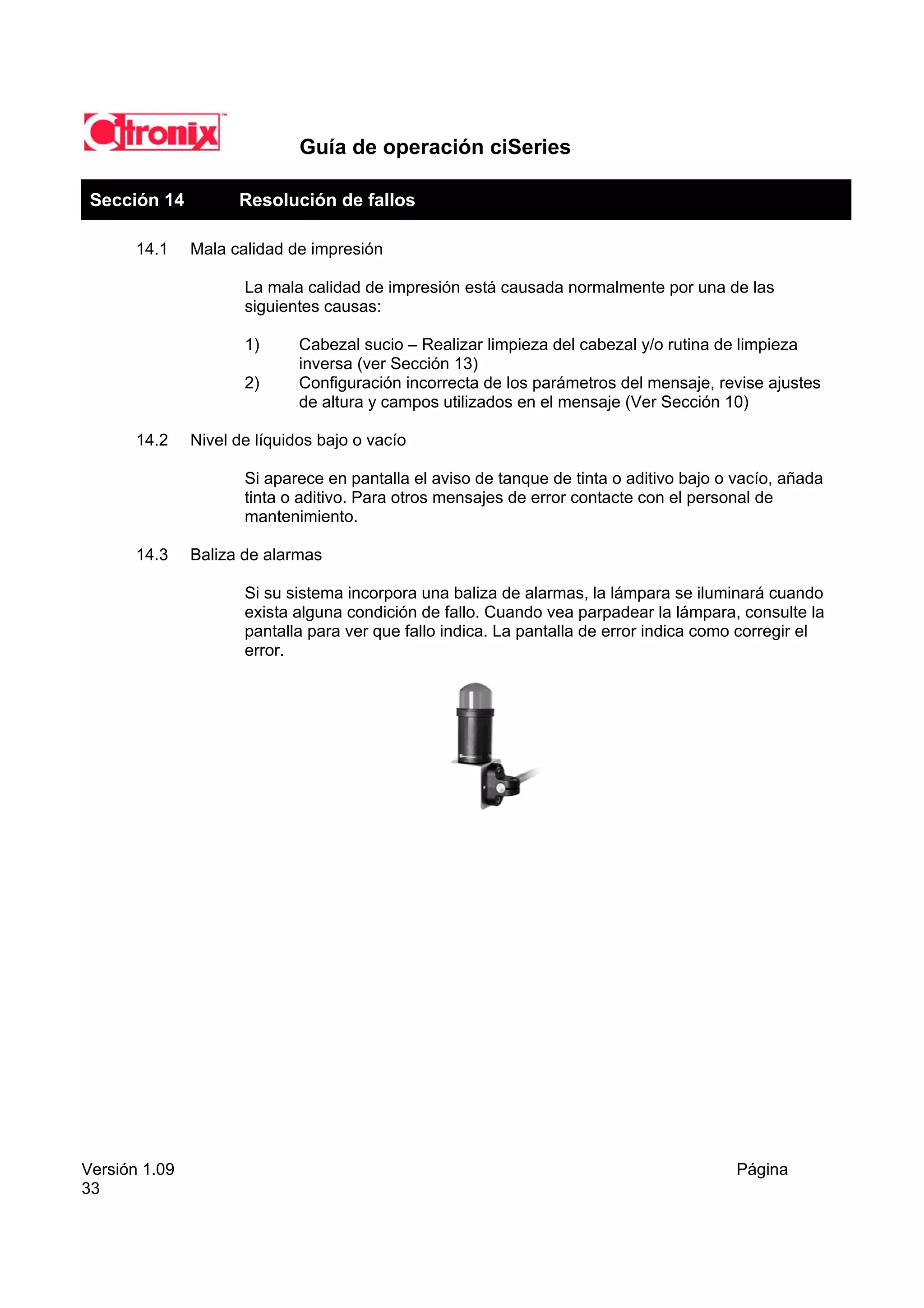Guía de operación ciSeries

 Sección 14          Resolución de fallos

       14.1    Mala calidad de impresión

                      La mala calidad de impresión está causada normalmente por una de las
                      siguientes causas:

                      1)      Cabezal sucio – Realizar limpieza del cabezal y/o rutina de limpieza
                              inversa (ver Sección 13)
                      2)      Configuración incorrecta de los parámetros del mensaje, revise ajustes
                              de altura y campos utilizados en el mensaje (Ver Sección 10)

       14.2    Nivel de líquidos bajo o vacío

                      Si aparece en pantalla el aviso de tanque de tinta o aditivo bajo o vacío, añada
                      tinta o aditivo. Para otros mensajes de error contacte con el personal de
                      mantenimiento.

       14.3    Baliza de alarmas

                      Si su sistema incorpora una baliza de alarmas, la lámpara se iluminará cuando
                      exista alguna condición de fallo. Cuando vea parpadear la lámpara, consulte la
                      pantalla para ver que fallo indica. La pantalla de error indica como corregir el
                      error.




Versión 1.09                                                                              Página
33
 