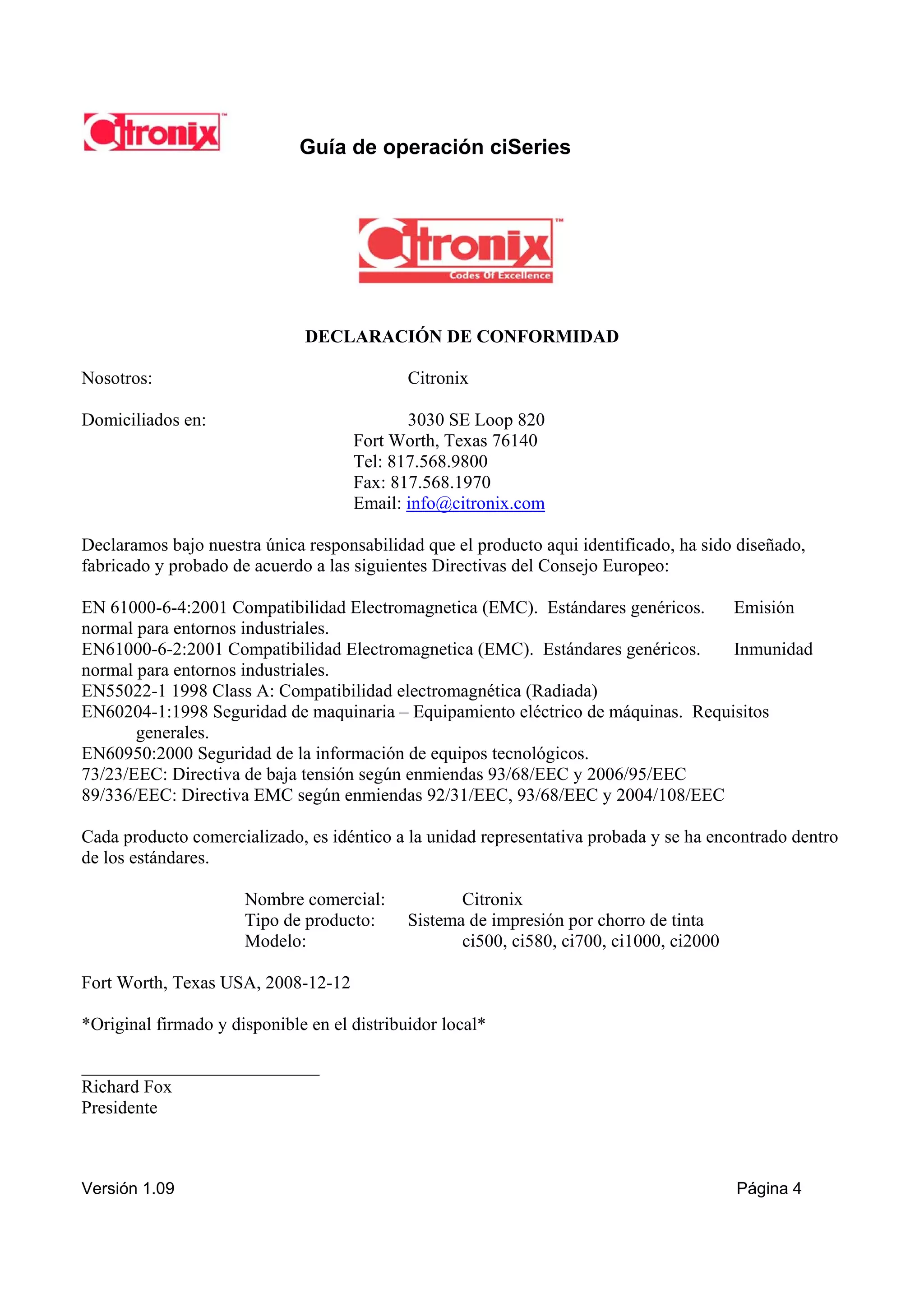 Guía de operación ciSeries




                              DECLARACIÓN DE CONFORMIDAD

Nosotros:                                    Citronix

Domiciliados en:                            3030 SE Loop 820
                                     Fort Worth, Texas 76140
                                     Tel: 817.568.9800
                                     Fax: 817.568.1970
                                     Email: info@citronix.com

Declaramos bajo nuestra única responsabilidad que el producto aqui identificado, ha sido diseñado,
fabricado y probado de acuerdo a las siguientes Directivas del Consejo Europeo:

EN 61000-6-4:2001 Compatibilidad Electromagnetica (EMC). Estándares genéricos.    Emisión
normal para entornos industriales.
EN61000-6-2:2001 Compatibilidad Electromagnetica (EMC). Estándares genéricos.     Inmunidad
normal para entornos industriales.
EN55022-1 1998 Class A: Compatibilidad electromagnética (Radiada)
EN60204-1:1998 Seguridad de maquinaria – Equipamiento eléctrico de máquinas. Requisitos
       generales.
EN60950:2000 Seguridad de la información de equipos tecnológicos.
73/23/EEC: Directiva de baja tensión según enmiendas 93/68/EEC y 2006/95/EEC
89/336/EEC: Directiva EMC según enmiendas 92/31/EEC, 93/68/EEC y 2004/108/EEC

Cada producto comercializado, es idéntico a la unidad representativa probada y se ha encontrado dentro
de los estándares.

                      Nombre comercial:             Citronix
                      Tipo de producto:      Sistema de impresión por chorro de tinta
                      Modelo:                       ci500, ci580, ci700, ci1000, ci2000

Fort Worth, Texas USA, 2008-12-12

*Original firmado y disponible en el distribuidor local*

__________________________
Richard Fox
Presidente



Versión 1.09                                                                              Página 4
 