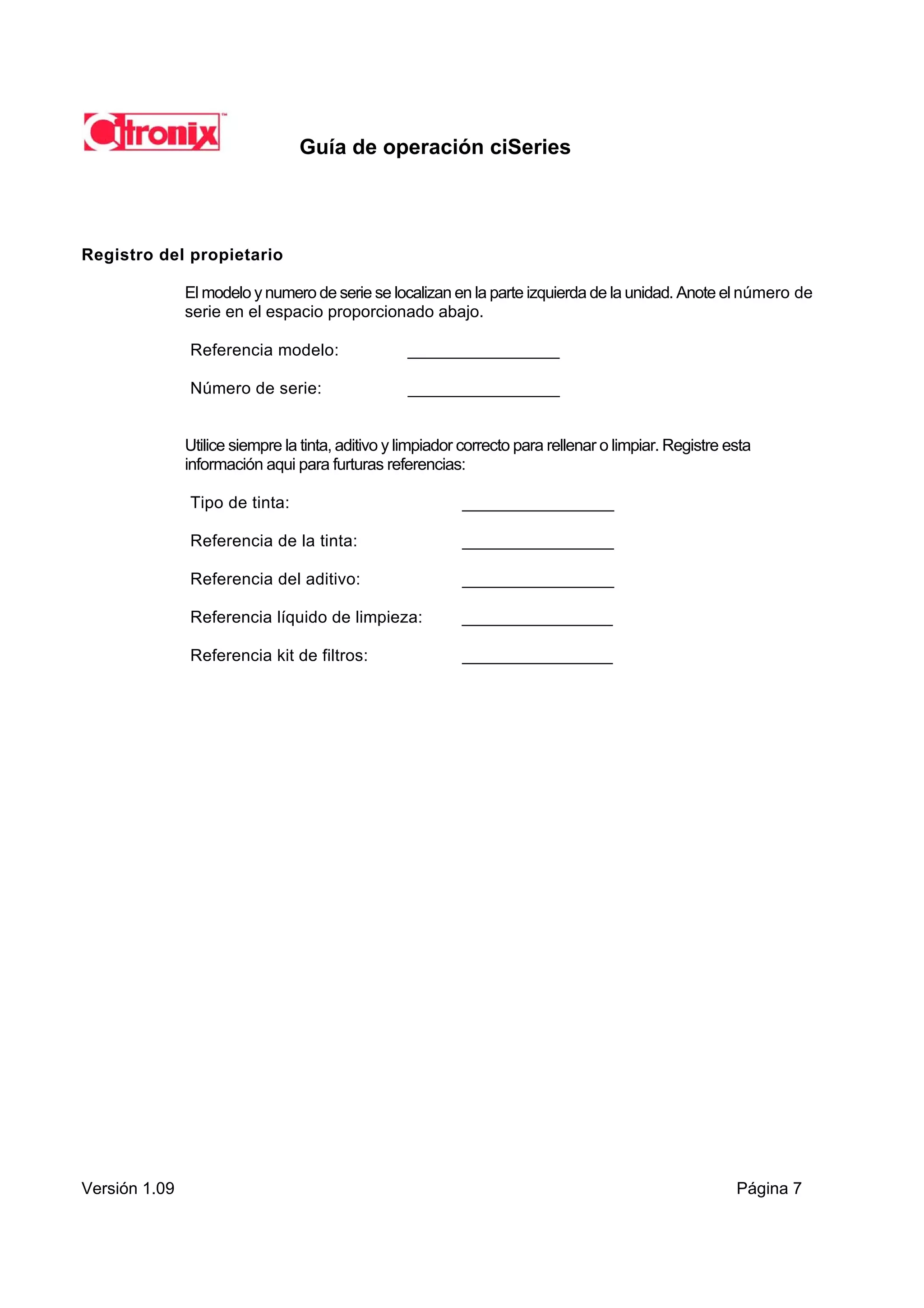 Guía de operación ciSeries




Registro del propietario

               El modelo y numero de serie se localizan en la parte izquierda de la unidad. Anote el número de
               serie en el espacio proporcionado abajo.

               Referencia modelo:                  ________________

               Número de serie:                    ________________


               Utilice siempre la tinta, aditivo y limpiador correcto para rellenar o limpiar. Registre esta
               información aqui para furturas referencias:

               Tipo de tinta:                               ________________

               Referencia de la tinta:                      ________________

               Referencia del aditivo:                      ________________

               Referencia líquido de limpieza:              ________________

               Referencia kit de filtros:                   ________________




Versión 1.09                                                                                             Página 7
 