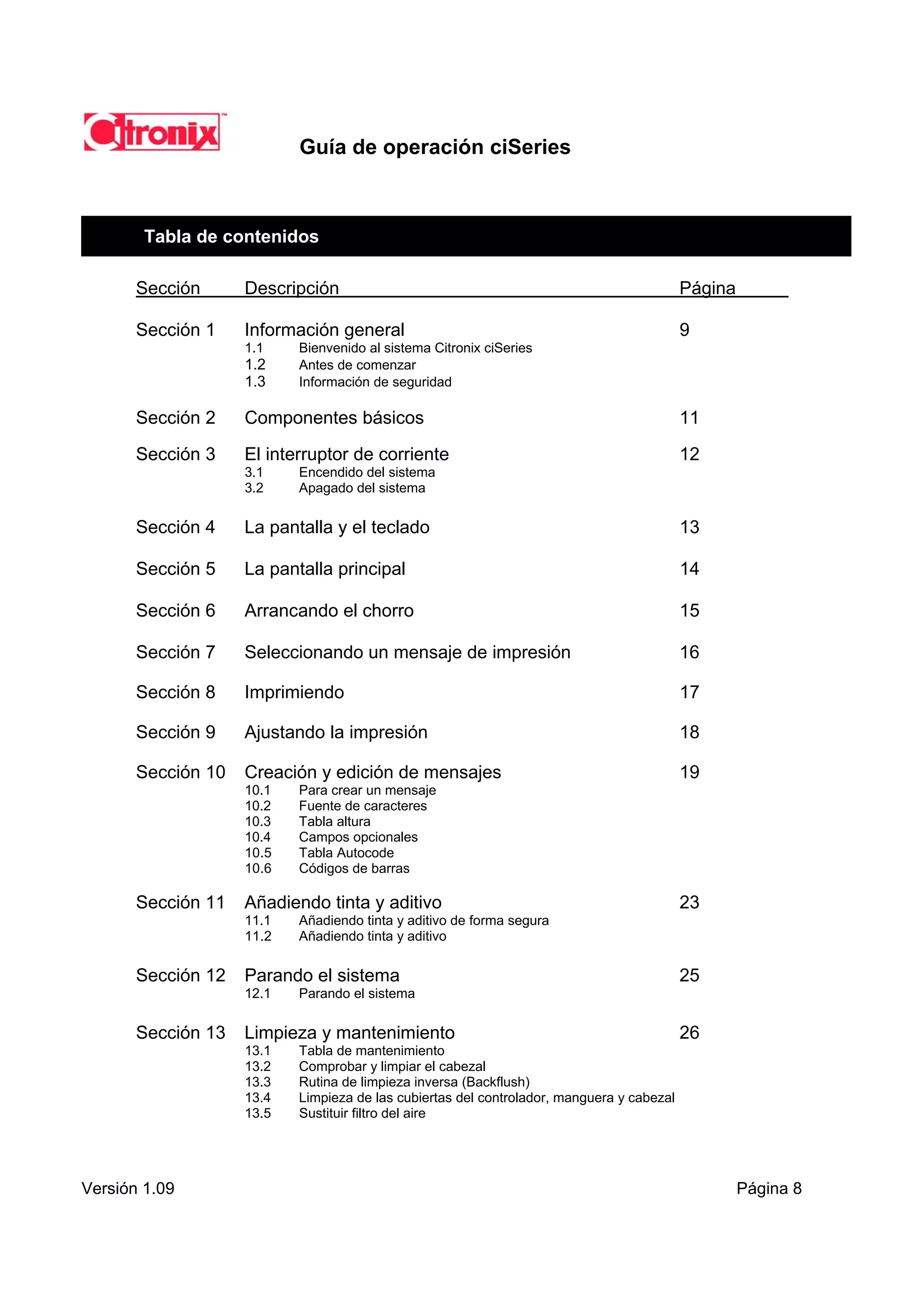 Guía de operación ciSeries



        Tabla de contenidos

       Sección      Descripción                                                            Página

       Sección 1    Información general                                                    9
                    1.1    Bienvenido al sistema Citronix ciSeries
                    1.2    Antes de comenzar
                    1.3    Información de seguridad

       Sección 2    Componentes básicos                                                    11

       Sección 3    El interruptor de corriente                                            12
                    3.1    Encendido del sistema
                    3.2    Apagado del sistema

       Sección 4    La pantalla y el teclado                                               13

       Sección 5    La pantalla principal                                                  14

       Sección 6    Arrancando el chorro                                                   15

       Sección 7    Seleccionando un mensaje de impresión                                  16

       Sección 8    Imprimiendo                                                            17

       Sección 9    Ajustando la impresión                                                 18

       Sección 10   Creación y edición de mensajes                                         19
                    10.1   Para crear un mensaje
                    10.2   Fuente de caracteres
                    10.3   Tabla altura
                    10.4   Campos opcionales
                    10.5   Tabla Autocode
                    10.6   Códigos de barras

       Sección 11   Añadiendo tinta y aditivo                                              23
                    11.1   Añadiendo tinta y aditivo de forma segura
                    11.2   Añadiendo tinta y aditivo

       Sección 12   Parando el sistema                                                     25
                    12.1   Parando el sistema

       Sección 13   Limpieza y mantenimiento                                               26
                    13.1   Tabla de mantenimiento
                    13.2   Comprobar y limpiar el cabezal
                    13.3   Rutina de limpieza inversa (Backflush)
                    13.4   Limpieza de las cubiertas del controlador, manguera y cabezal
                    13.5   Sustituir filtro del aire




Versión 1.09                                                                                        Página 8
 