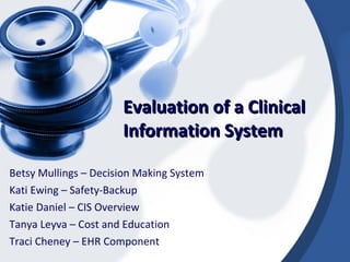 Evaluation of a Clinical Information System Betsy Mullings – Decision Making System Kati Ewing – Safety-Backup Katie Daniel – CIS Overview Tanya Leyva – Cost and Education Traci Cheney – EHR Component 