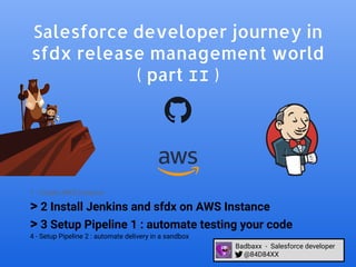 Salesforce developer journey in
sfdx release management world
( part II )
1 - Create AWS Instance
> 2 Install Jenkins and sfdx on AWS Instance
> 3 Setup Pipeline 1 : automate testing your code
4 - Setup Pipeline 2 : automate delivery in a sandbox
Badbaxx - Salesforce developer
@84D84XX
 