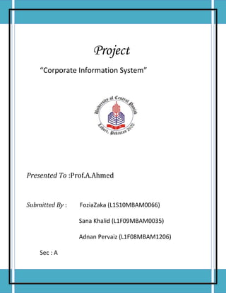 Project             “Corporate Information System”Presented To : Prof.A.AhmedSubmitted By : Fozia Zaka (L1S10MBAM0066)                          Sana Khalid (L1F09MBAM0035)                          Adnan Pervaiz (L1F08MBAM1206)Sec : A AcknowledgmentWe are greatly indebted to our resource person “Prof.A.Ahmed” whose help and guidance enabled us to muster our courage and findings in a presentable manner. His comprehensive teaching style also enabled us to understand the subject of Corporate Information System. DedicationWe dedicate this project to our respected teacher Prof. A.Ahmed, without his guidance we would not have been able to complete this project . Moreover, dedication would not finish without mentioning the devoted prayers of our Parents. <br />INTRODUCTION<br /> <br />Pakistan Telecommunication  Company  Limited(PTCL)  is  the  largest  telecommunication company in Pakistan. This company provides telephony services to the nation and still holds the status of backbone for country's telecommunication infrastructure despite arrival of other telecom giants like Telenor, Warid, Mobilink and China Mobile. The company consists of around 2000 telephone exchanges across country providing largest fixed line network. GSM, CDMA and Internet are other resources of PTCL, making it a gigantic organization. The Government of Pakistan sold 26% shares and control of the company toEtisalatin2006. The Government of Pakistan retained 62% of the shares while the remaining 12% are held by the general public. PTCL is also part of the consortium of three major Submarine communication cable networks . In addition to wire line operations, PTCL also provides fixed line service through its countrywide based  WLL (Wireless Local Loop) network, under the  Vfone  brand name. In the cellular segment, the second largest cellular provider in Pakistan, Ufone, is also a wholly owned subsidiary of PTCL.<br />HISTORY<br />History From the beginnings of Posts & Telegraph Department in 1947 and establishment of Pakistan Telephone & Telegraph Department in 1962, PTCL has been a major player in telecommunication in Pakistan. Despite having established a network of enormous size, PTCL workings and policies have attracted regular criticism from other smaller operators and the civil society of Pakistan<br />Pakistan Telecommunication Corporation (PTC) took over operations and functions from Pakistan Telephone and Telegraph Department under Pakistan Telecommunication Corporation Act 1991. This coincided with the Government's competitive policy, encouraging private sector participation and resulting in award of  licenses  for  cellular,  card-operated  pay-phones,  paging  and,  lately,  data communication services. Pursuing a progressive policy, the Government in 1991, announced its plans to privatize PTCL, and in 1994 issued six million vouchers exchangeable into 600million shares of the would-be PTCL in two separate placements. Each had a par value of Rs. 10 per share. These vouchers were converted into PTCL shares in mid-1996.In 1995; Pakistan Telecommunication (Reorganization) Ordinance formed the basis for PTCL monopoly over basic telephony in the country. The provisions of the Ordinance  were  lent  permanence  in  October  1996  through  Pakistan Telecommunication  (Reorganization)  Act.  The  same  year,  Pakistan Telecommunication Company Limited was formed and listed on all stock exchanges of Pakistan PTCL launched its mobile and data services subsidiaries in 2001 by the name of Ufone and PakNet respectively. None of the brands made it to the top slots in the respective competitions. Lately, however, Ufone had increased its market share in the cellular sector. The PakNet brand has effectively dissolved over the period of time. Recent DSL services launched by PTCL reflect this by the introduction of a new brand name and operation of the service being directly supervised by PTCL. In middle of 2005, Government of Pakistan had decided to sell at least 26percent of this company to some private agency. There were three participants in the bet for privatization of PTCL. Etisalat, a Dubai based company was able to get the shares with a large margin in the bet. Last year when Government was going to privatize the company there was countrywide protest and strike by PTCL workers. They even disrupted Phone lines of some big Government institutions like Punjab University Lahore and many lines of public sector were also blocked. Military had to take over the management of all the Exchanges in the country. They arrested many workers and put them behind bars. The contention between Government and employees ended with a 30% increase in the salaries of workers. There have been various changes in the company due to privatization. Such examples include the VSS (Voluntary Separation Scheme for its employees), ERP (SAP based), restructuring, B& CC (Billing and Customer Care Software) etc. Another seemingly minor change was change of brand identity (logo) that will present PTCL's new face after privatization, with greater focus on customer satisfaction and bringing about of new advancements in telecom for Pakistani consumers.<br />Core Values<br />,[object Object]