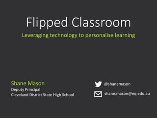 Flipped Classroom
Leveraging technology to personalise learning
Shane Mason
Deputy Principal
Cleveland District State High School
@shanemason
shane.mason@eq.edu.au
 