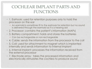 COCHLEAR IMPLANT PARTS AND
FUNCTIONS
• 1. Earhook: used for retention purposes only to hold the
processor on the ear
• An earmold is sometimes fit to the earhook for retention but no sound
is delivered through the earmold as it is a hearing aid
• 2. Processor: contains the patient’s information (MAPs)
• 3. Battery compartment: holds and stores the batteries
• Can be rechargeable or non-rechargeable
• 4. Cable: sends the information from the processor to the coil
• 5. Coil: used for attachment to magnet which is implanted
internally and sends information to internal implant
• 6. Internal implant: processes the information received from
the external processor
• 7. Electrode array: takes the processed information and
electronically stimulates the cochlea to produce sound
 