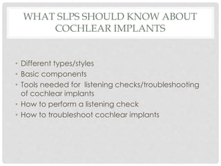 WHAT SLPS SHOULD KNOW ABOUT
COCHLEAR IMPLANTS
• Different types/styles
• Basic components
• Tools needed for listening checks/troubleshooting
of cochlear implants
• How to perform a listening check
• How to troubleshoot cochlear implants
 