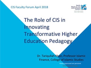 The Role of CIS in
Innovating
Transformative Higher
Education Pedagogy
CIS Faculty Forum April 2018
Dr. Tariqullah Khan, Professor Islamic
Finance, College of Islamic Studies
Views expressed are personal
tkhan@hbku.edu.qa
 