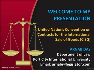 WELCOME TO MYWELCOME TO MY
PRESENTATIONPRESENTATION
ARNAB DASARNAB DAS
Department of LawDepartment of Law
Port City International UniversityPort City International University
Email: arnab@legislator.comEmail: arnab@legislator.com
Monday, October 9, 2017
United Nations Convention on
Contracts for the International
Sale of Goods (CISG)
 