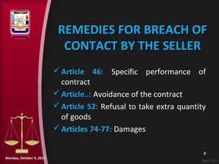 REMEDIES FOR BREACH OFREMEDIES FOR BREACH OF
CONTACT BY THE SELLERCONTACT BY THE SELLER
 Article 46:Article 46: Specific performance of
contract
 Article..:Article..: Avoidance of the contract
 Article 52:Article 52: Refusal to take extra quantity
of goods
Articles 74-77: Damages
5
Monday, October 9, 2017
 