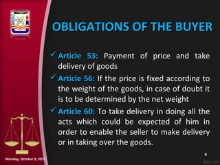 OBLIGATIONS OF THE BUYEROBLIGATIONS OF THE BUYER
 Article 53:Article 53: Payment of price and take
delivery of goods
 Article 56:Article 56: If the price is fixed according to
the weight of the goods, in case of doubt it
is to be determined by the net weight
Article 60: To take delivery in doing all the
acts which could be expected of him in
order to enable the seller to make delivery
or in taking over the goods.
6
Monday, October 9, 2017
 