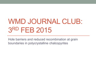 WMD JOURNAL CLUB:
3RD FEB 2015
Hole barriers and reduced recombination at grain
boundaries in polycrystalline chalcopyrites
 