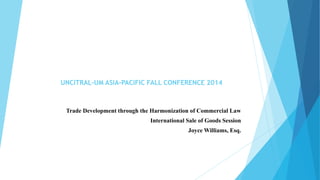 Trade Development through the Harmonization of Commercial Law
International Sale of Goods Session
Joyce Williams, Esq.
UNCITRAL-UM ASIA-PACIFIC FALL CONFERENCE 2014
 