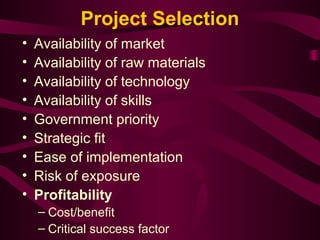 Project Selection 
• Availability of market 
• Availability of raw materials 
• Availability of technology 
• Availability of skills 
• Government priority 
• Strategic fit 
• Ease of implementation 
• Risk of exposure 
• Profitability 
– Cost/benefit 
– Critical success factor 
 