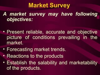 Market Survey 
A market survey may have following 
objectives: 
• Present reliable, accurate and objective 
picture of conditions prevailing in the 
market. 
• Forecasting market trends. 
• Reactions to the products 
• Establish the salability and marketability 
of the products. 
 