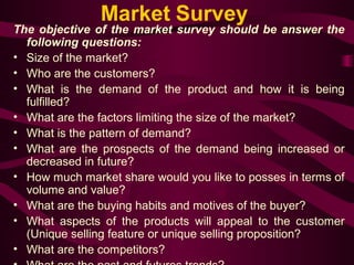 Market Survey 
The objective of the market survey should be answer the 
following questions: 
• Size of the market? 
• Who are the customers? 
• What is the demand of the product and how it is being 
fulfilled? 
• What are the factors limiting the size of the market? 
• What is the pattern of demand? 
• What are the prospects of the demand being increased or 
decreased in future? 
• How much market share would you like to posses in terms of 
volume and value? 
• What are the buying habits and motives of the buyer? 
• What aspects of the products will appeal to the customer 
(Unique selling feature or unique selling proposition? 
• What are the competitors? 
• What are the past and futures trends? 
 