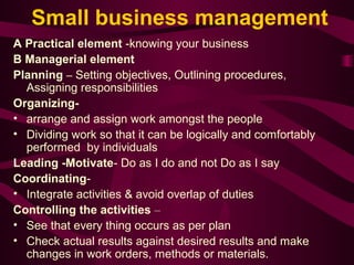 Small business management 
A Practical element -knowing your business 
B Managerial element 
Planning – Setting objectives, Outlining procedures, 
Assigning responsibilities 
Organizing- 
• arrange and assign work amongst the people 
• Dividing work so that it can be logically and comfortably 
performed by individuals 
Leading -Motivate- Do as I do and not Do as I say 
Coordinating- 
• Integrate activities & avoid overlap of duties 
Controlling the activities – 
• See that every thing occurs as per plan 
• Check actual results against desired results and make 
changes in work orders, methods or materials. 
 