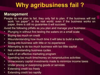 Why agribusiness fail ? 
Management 
People do not plan to fail, they only fail to plan. If the business will not 
work “on paper”, in the real world; even if the business works on 
paper, there is still no guarantee it will succeed. 
Avoid the following pitfalls as you plan and manage your business: 
• Plunging in without first testing the waters on a small scale 
• Buying too much on credit 
• Misunderstanding how much time it will take to build a market 
• Going into business with little or no experience 
• Attempting to do too much business with too little capital 
• Not understanding business cycles 
• Lack of an effective marketing program 
• Spending too much time/money on nonproductive activities 
• Unnecessary capital investments made to minimize income taxes 
• Under pricing or overpricing goods or services 
• Extending credit too freely 
• Extending credit too rapidly 
 