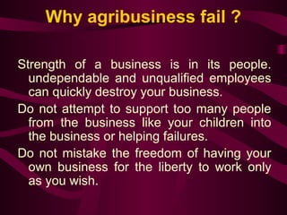 Why agribusiness fail ? 
Strength of a business is in its people. 
undependable and unqualified employees 
can quickly destroy your business. 
Do not attempt to support too many people 
from the business like your children into 
the business or helping failures. 
Do not mistake the freedom of having your 
own business for the liberty to work only 
as you wish. 
 