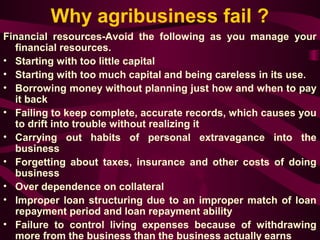 Why agribusiness fail ? 
Financial resources-Avoid the following as you manage your 
financial resources. 
• Starting with too little capital 
• Starting with too much capital and being careless in its use. 
• Borrowing money without planning just how and when to pay 
it back 
• Failing to keep complete, accurate records, which causes you 
to drift into trouble without realizing it 
• Carrying out habits of personal extravagance into the 
business 
• Forgetting about taxes, insurance and other costs of doing 
business 
• Over dependence on collateral 
• Improper loan structuring due to an improper match of loan 
repayment period and loan repayment ability 
• Failure to control living expenses because of withdrawing 
more from the business than the business actually earns 
 