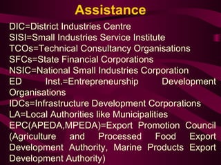 Assistance 
DIC=District Industries Centre 
SISI=Small Industries Service Institute 
TCOs=Technical Consultancy Organisations 
SFCs=State Financial Corporations 
NSIC=National Small Industries Corporation 
ED Inst.=Entrepreneurship Development 
Organisations 
IDCs=Infrastructure Development Corporations 
LA=Local Authorities like Municipalities 
EPC(APEDA,MPEDA)=Export Promotion Council 
(Agriculture and Processed Food Export 
Development Authority, Marine Products Export 
Development Authority) 
 