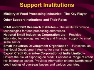 Support Institutions 
Ministry of Food Processing Industries: The Key Player 
Other Support Institutions and Their Roles 
ICAR and CSIR Research Institutes – The institutes provide 
technologies for food processing enterprises. 
National Small Industries Corporation Ltd – Provides 
integrated technology, marketing and financial support to small 
scale sector. 
Small Industries Development Organisation – Functions as 
the Nodal Development Agency for small industries. 
Export Credit Guarantee Corporation of India Limited – 
Covers the risk of exporting on credit. Provides a range of credit 
risk insurance covers. Provides information on creditworthiness/ 
credit ratings of overseas buyers and various countries. 
 