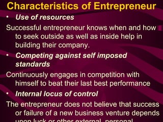 Characteristics of Entrepreneur 
• Use of resources 
Successful entrepreneur knows when and how 
to seek outside as well as inside help in 
building their company. 
• Competing against self imposed 
standards 
Continuously engages in competition with 
himself to beat their last best performance 
• Internal locus of control 
The entrepreneur does not believe that success 
or failure of a new business venture depends 
upon luck or other external, personal 
 