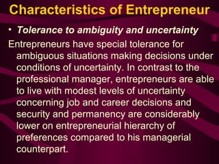 Characteristics of Entrepreneur 
• Tolerance to ambiguity and uncertainty 
Entrepreneurs have special tolerance for 
ambiguous situations making decisions under 
conditions of uncertainty. In contrast to the 
professional manager, entrepreneurs are able 
to live with modest levels of uncertainty 
concerning job and career decisions and 
security and permanency are considerably 
lower on entrepreneurial hierarchy of 
preferences compared to his managerial 
counterpart. 
 