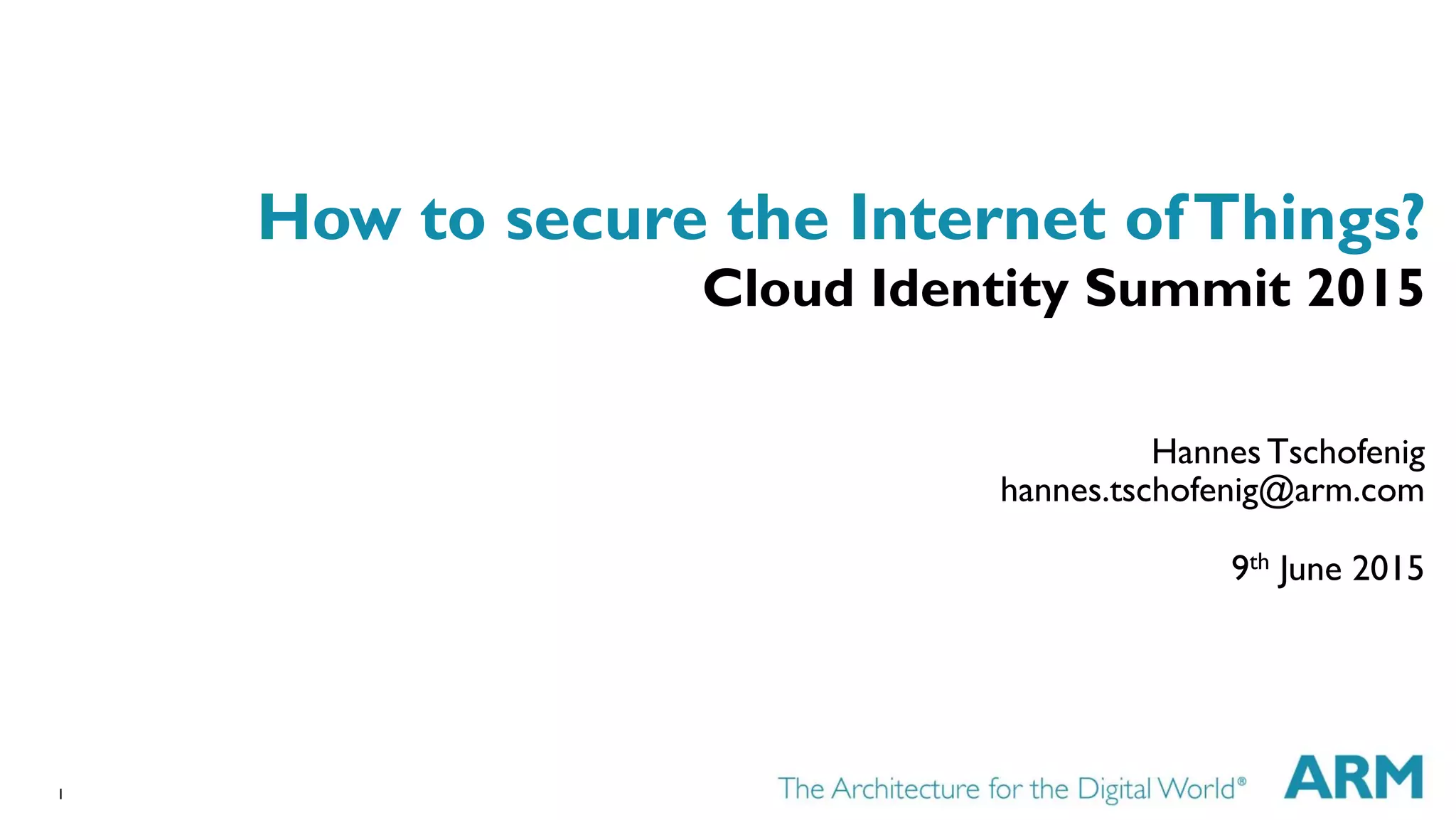 1
How to secure the Internet ofThings?
Cloud Identity Summit 2015
Hannes Tschofenig
hannes.tschofenig@arm.com
9th June 2015
 