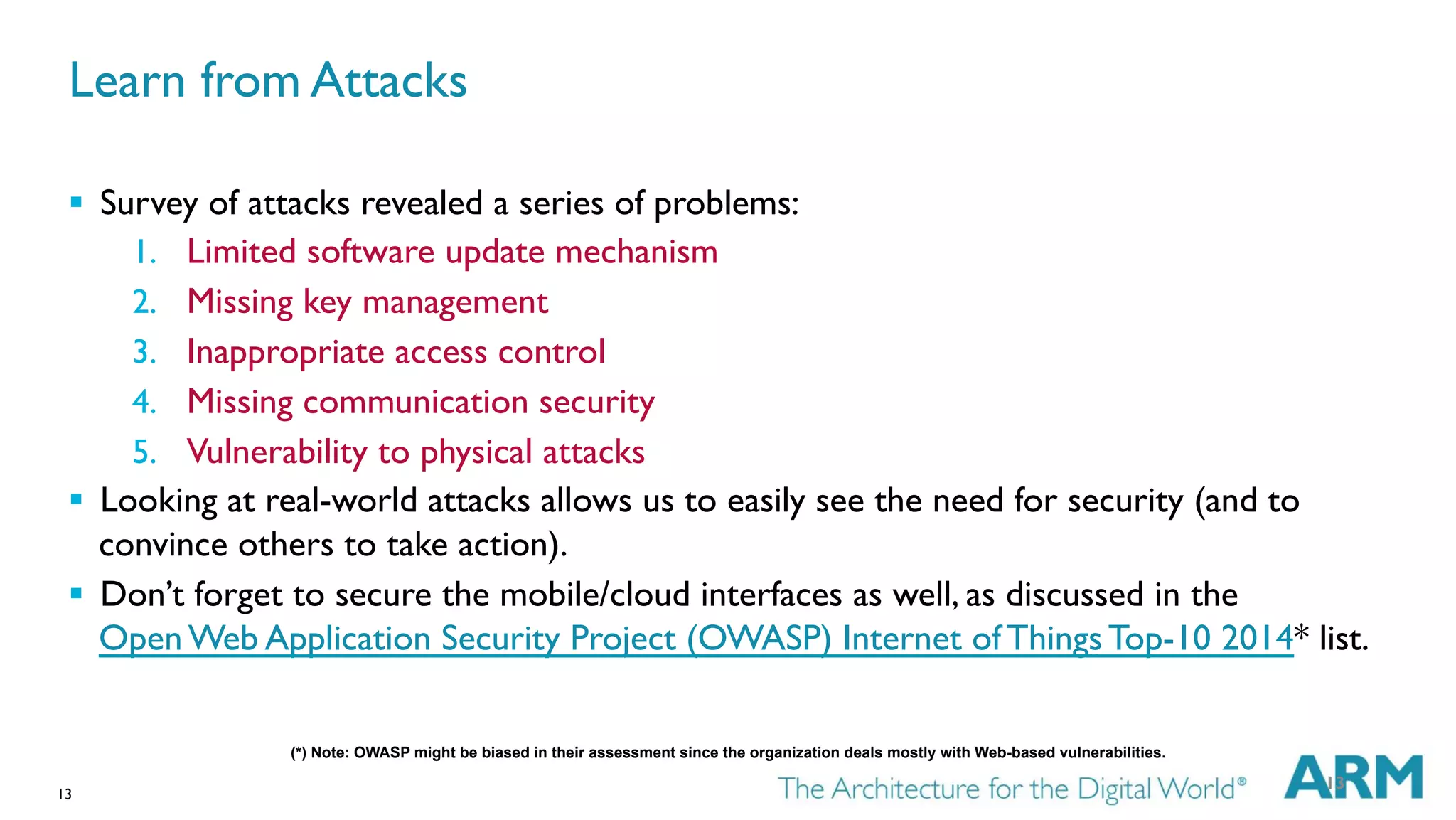 13
Learn from Attacks
§  Survey of attacks revealed a series of problems:
1.  Limited software update mechanism
2.  Missing key management
3.  Inappropriate access control
4.  Missing communication security
5.  Vulnerability to physical attacks
§  Looking at real-world attacks allows us to easily see the need for security (and to
convince others to take action).
§  Don’t forget to secure the mobile/cloud interfaces as well, as discussed in the
Open Web Application Security Project (OWASP) Internet of Things Top-10 2014* list.
13
(*) Note: OWASP might be biased in their assessment since the organization deals mostly with Web-based vulnerabilities.
 