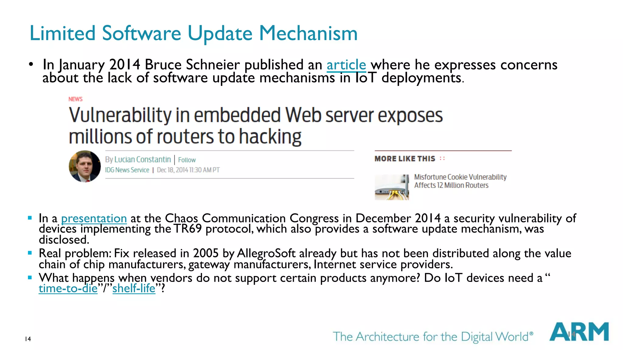 14
Limited Software Update Mechanism
§  In a presentation at the Chaos Communication Congress in December 2014 a security vulnerability of
devices implementing the TR69 protocol, which also provides a software update mechanism, was
disclosed.
§  Real problem: Fix released in 2005 by AllegroSoft already but has not been distributed along the value
chain of chip manufacturers, gateway manufacturers, Internet service providers.
§  What happens when vendors do not support certain products anymore? Do IoT devices need a “
time-to-die”/”shelf-life”?
14
•  In January 2014 Bruce Schneier published an article where he expresses concerns
about the lack of software update mechanisms in IoT deployments.
 