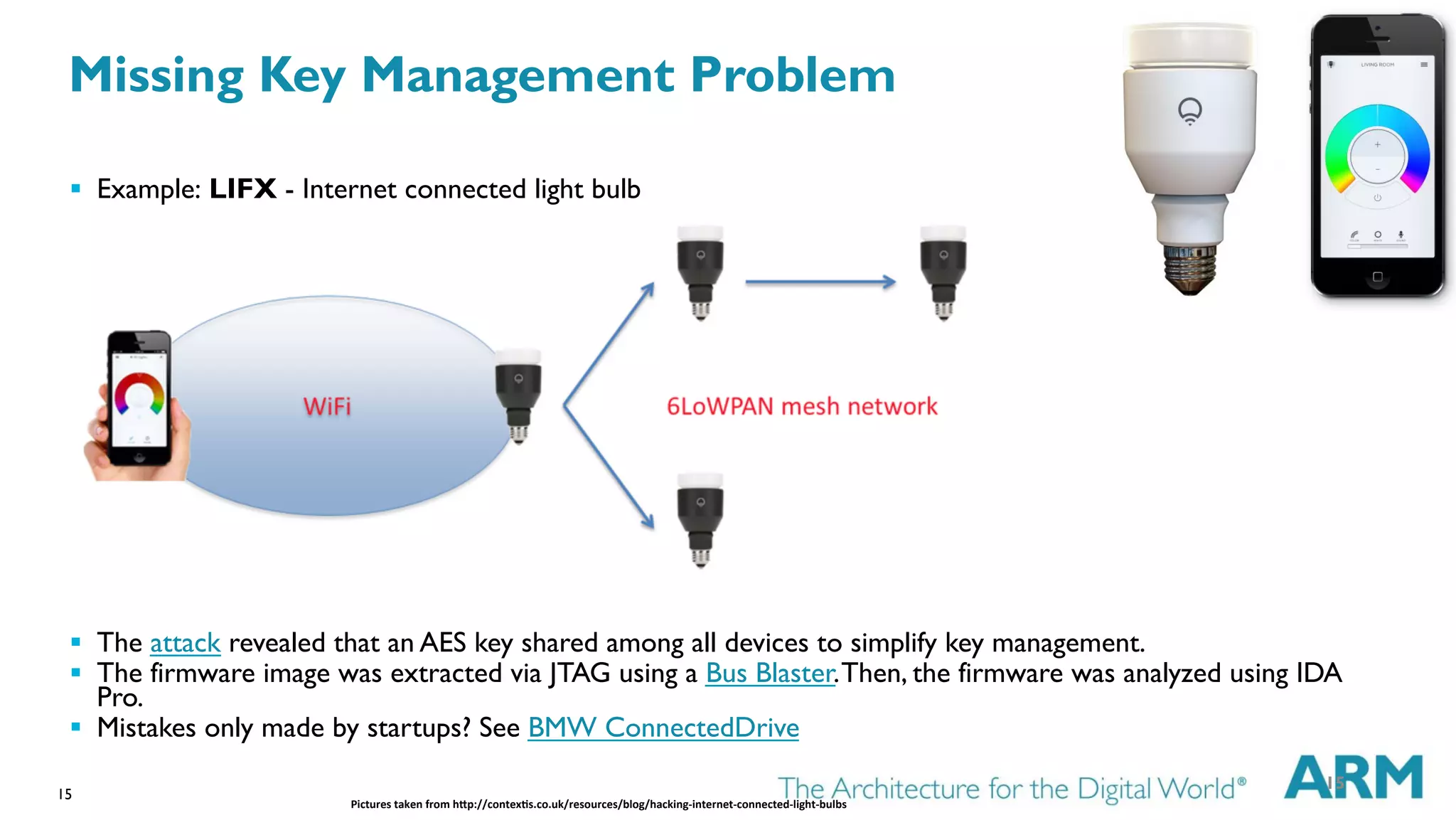 15
§  Example: LIFX - Internet connected light bulb
§  The attack revealed that an AES key shared among all devices to simplify key management.
§  The firmware image was extracted via JTAG using a Bus Blaster.Then, the firmware was analyzed using IDA
Pro.
§  Mistakes only made by startups? See BMW ConnectedDrive
Pictures	
  taken	
  from	
  h1p://contex6s.co.uk/resources/blog/hacking-­‐internet-­‐connected-­‐light-­‐bulbs	
  
15
Missing Key Management Problem
 