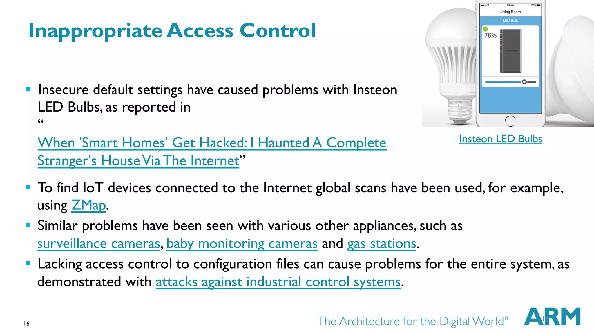 16
Insteon LED Bulbs
§  To find IoT devices connected to the Internet global scans have been used, for example,
using ZMap.
§  Similar problems have been seen with various other appliances, such as
surveillance cameras, baby monitoring cameras and gas stations.
§  Lacking access control to configuration files can cause problems for the entire system, as
demonstrated with attacks against industrial control systems.
16
§  Insecure default settings have caused problems with Insteon
LED Bulbs, as reported in
“
When 'Smart Homes' Get Hacked: I Haunted A Complete
Stranger's HouseVia The Internet”
Inappropriate Access Control
 