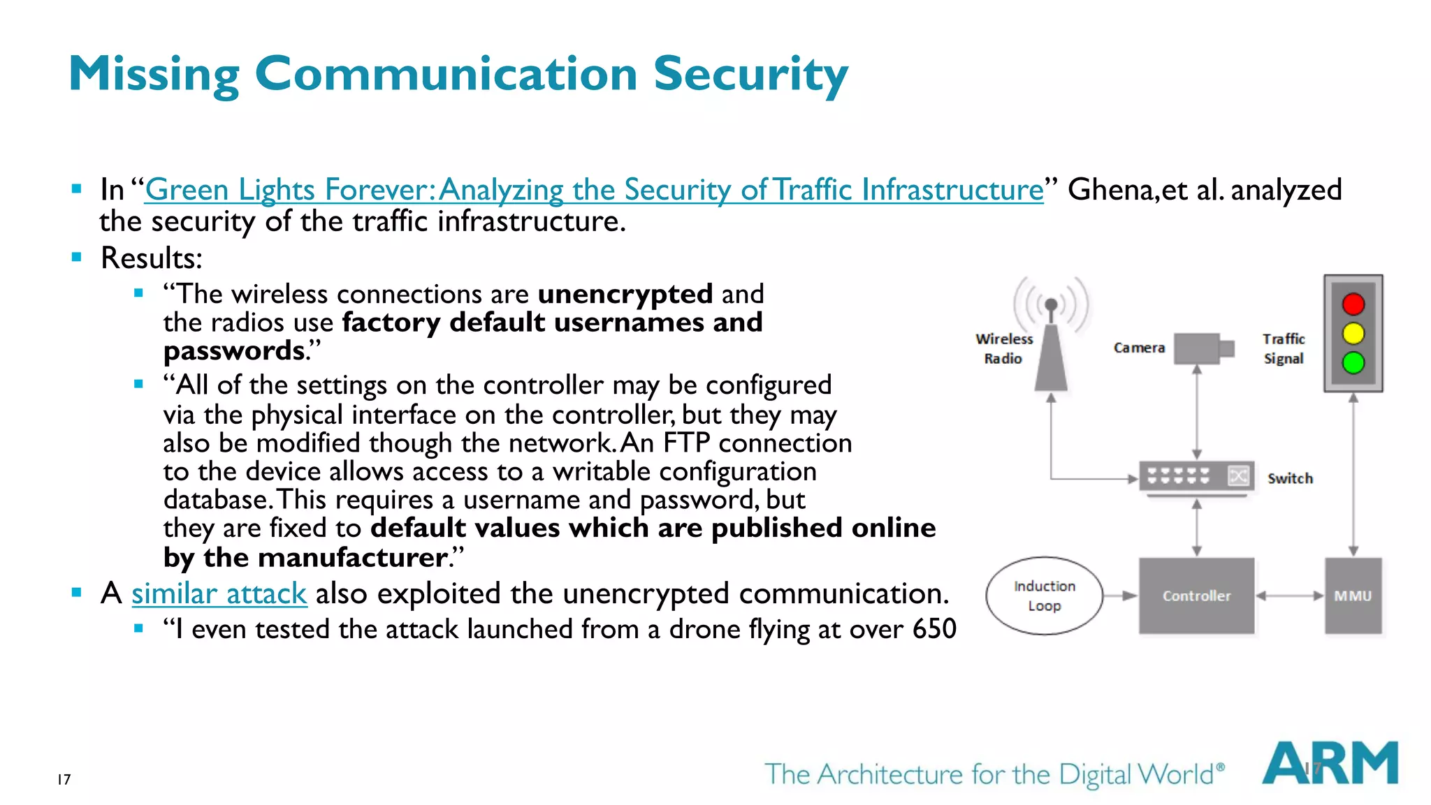 17
§  In “Green Lights Forever:Analyzing the Security of Traffic Infrastructure” Ghena,et al. analyzed
the security of the traffic infrastructure.
§  Results:
§  “The wireless connections are unencrypted and
the radios use factory default usernames and
passwords.”
§  “All of the settings on the controller may be configured
via the physical interface on the controller, but they may
also be modified though the network.An FTP connection
to the device allows access to a writable configuration
database.This requires a username and password, but
they are fixed to default values which are published online
by the manufacturer.”
§  A similar attack also exploited the unencrypted communication.
§  “I even tested the attack launched from a drone flying at over 650 feet, and it worked!”
17
Missing Communication Security
 