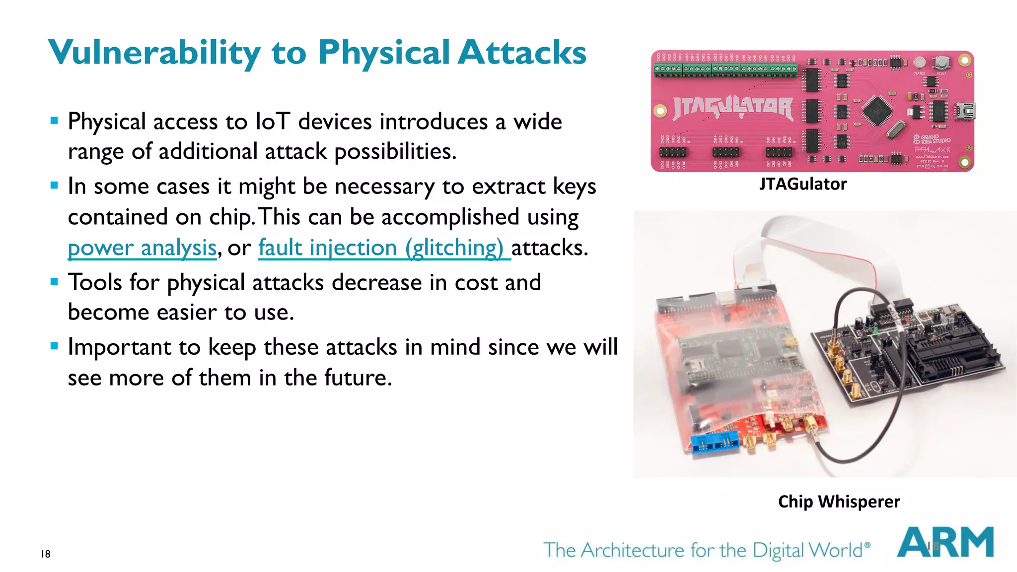 18
§  Physical access to IoT devices introduces a wide
range of additional attack possibilities.
§  In some cases it might be necessary to extract keys
contained on chip.This can be accomplished using
power analysis, or fault injection (glitching) attacks.
§  Tools for physical attacks decrease in cost and
become easier to use.
§  Important to keep these attacks in mind since we will
see more of them in the future.
Chip	
  Whisperer	
  
JTAGulator	
  
18
Vulnerability to Physical Attacks
 