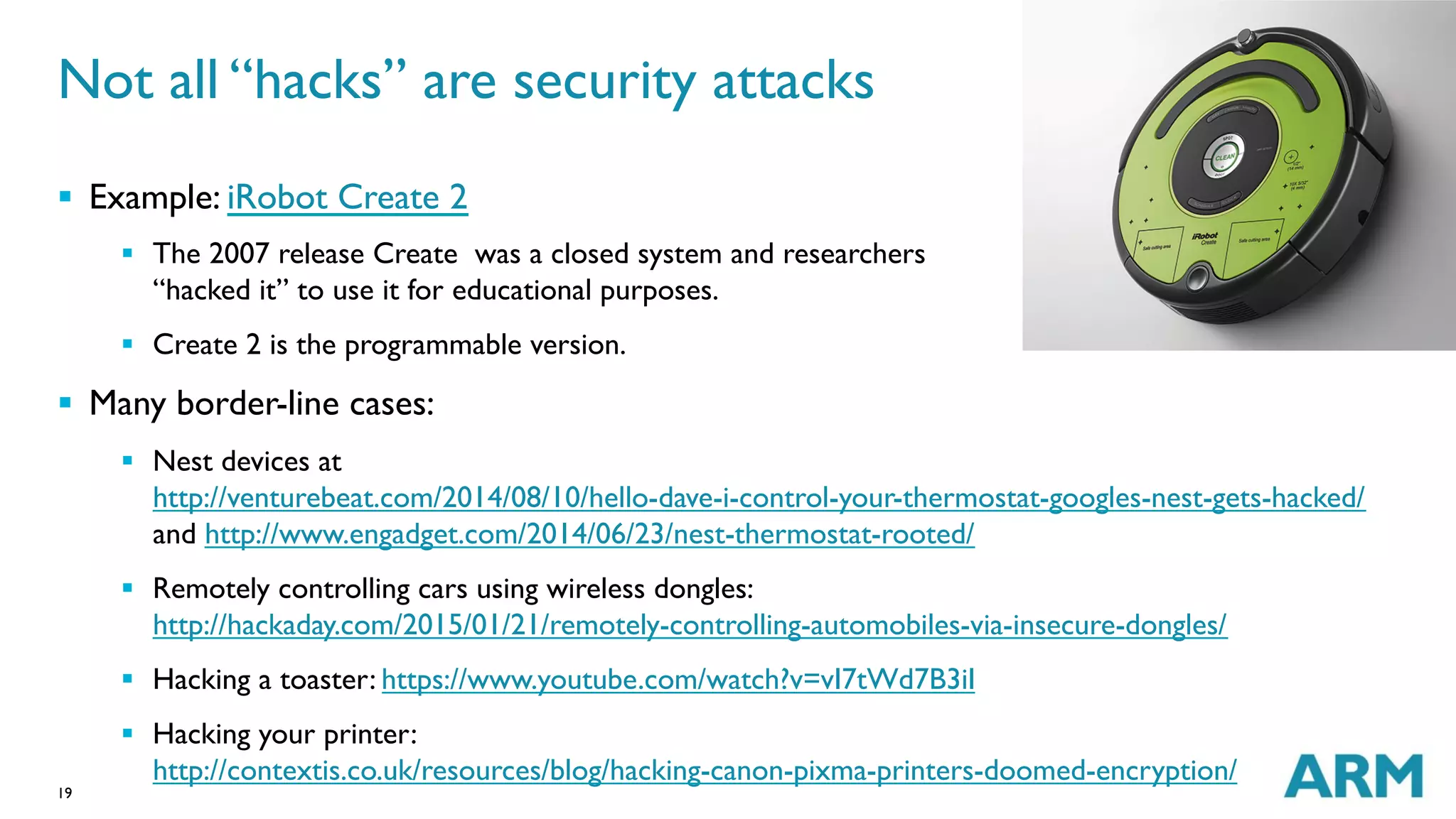 19
Not all “hacks” are security attacks
§  Example: iRobot Create 2
§  The 2007 release Create  was a closed system and researchers
“hacked it” to use it for educational purposes.
§  Create 2 is the programmable version.
§  Many border-line cases:
§  Nest devices at
http://venturebeat.com/2014/08/10/hello-dave-i-control-your-thermostat-googles-nest-gets-hacked/
and http://www.engadget.com/2014/06/23/nest-thermostat-rooted/
§  Remotely controlling cars using wireless dongles:
http://hackaday.com/2015/01/21/remotely-controlling-automobiles-via-insecure-dongles/
§  Hacking a toaster: https://www.youtube.com/watch?v=vI7tWd7B3iI
§  Hacking your printer:
http://contextis.co.uk/resources/blog/hacking-canon-pixma-printers-doomed-encryption/
 