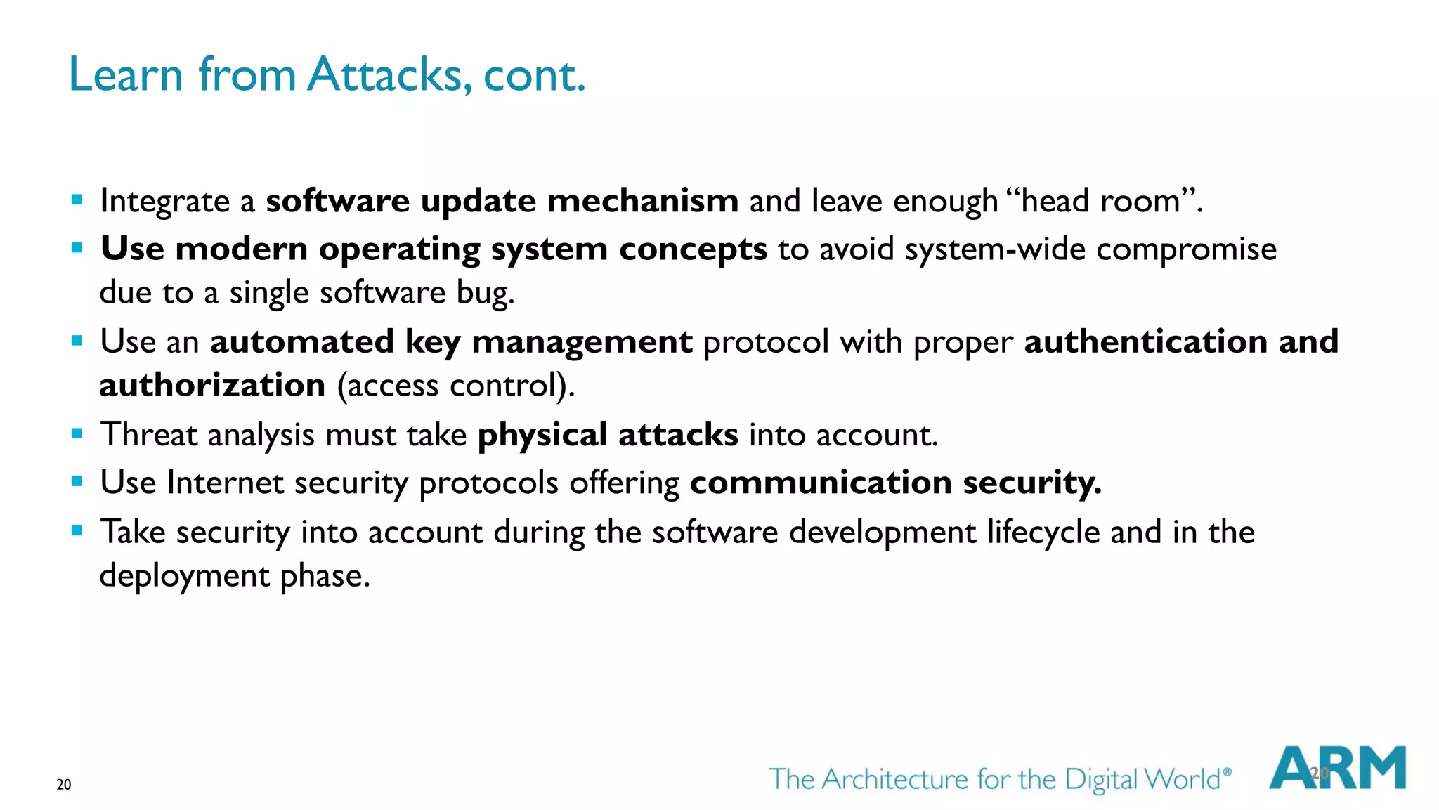20
§  Integrate a software update mechanism and leave enough “head room”.
§  Use modern operating system concepts to avoid system-wide compromise
due to a single software bug.
§  Use an automated key management protocol with proper authentication and
authorization (access control).
§  Threat analysis must take physical attacks into account.
§  Use Internet security protocols offering communication security.
§  Take security into account during the software development lifecycle and in the
deployment phase.
20
Learn from Attacks, cont.
 