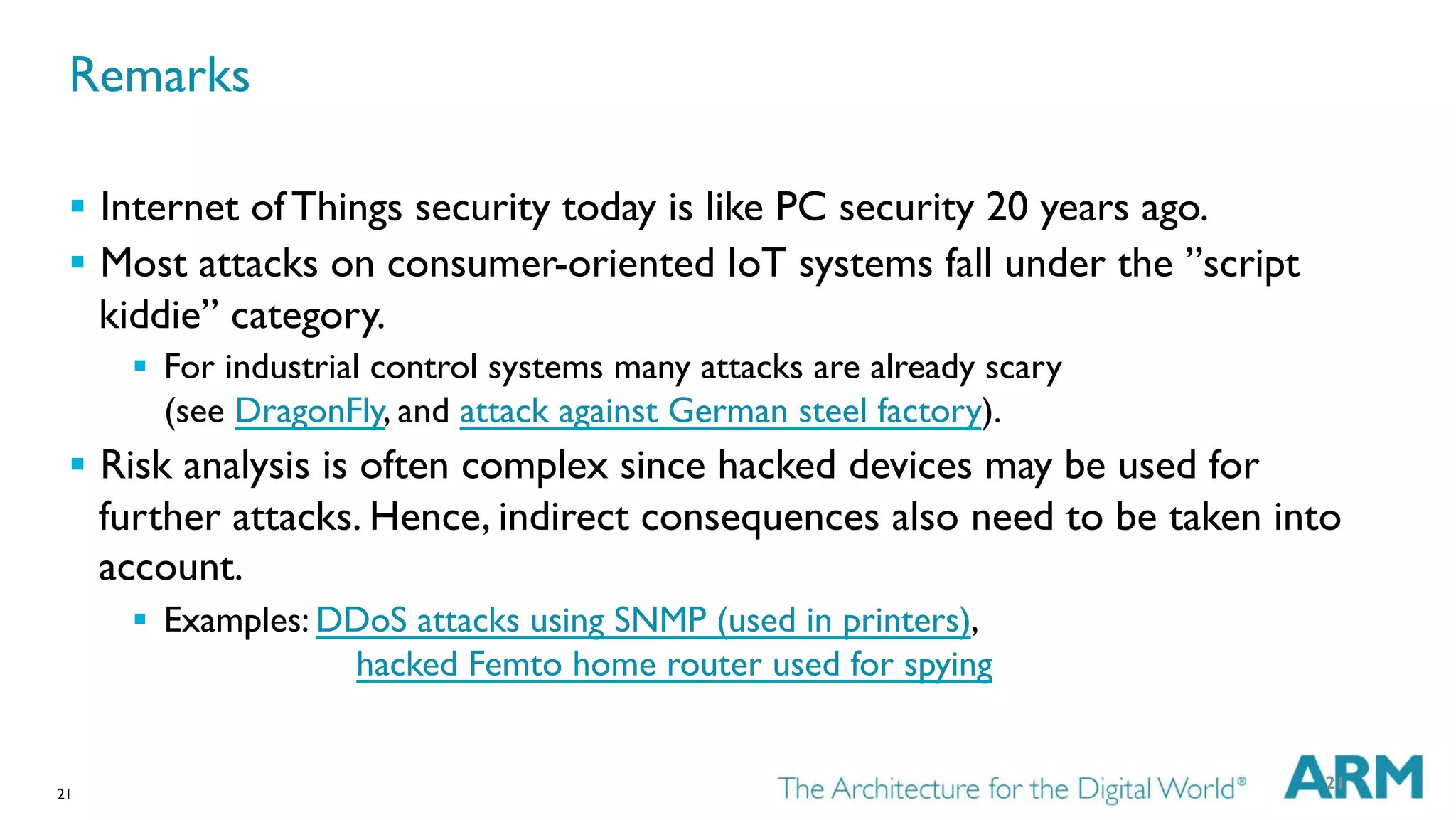 21
§  Internet of Things security today is like PC security 20 years ago.
§  Most attacks on consumer-oriented IoT systems fall under the ”script
kiddie” category.
§  For industrial control systems many attacks are already scary
(see DragonFly, and attack against German steel factory).
§  Risk analysis is often complex since hacked devices may be used for
further attacks. Hence, indirect consequences also need to be taken into
account.
§  Examples: DDoS attacks using SNMP (used in printers),
hacked Femto home router used for spying
21
Remarks
 